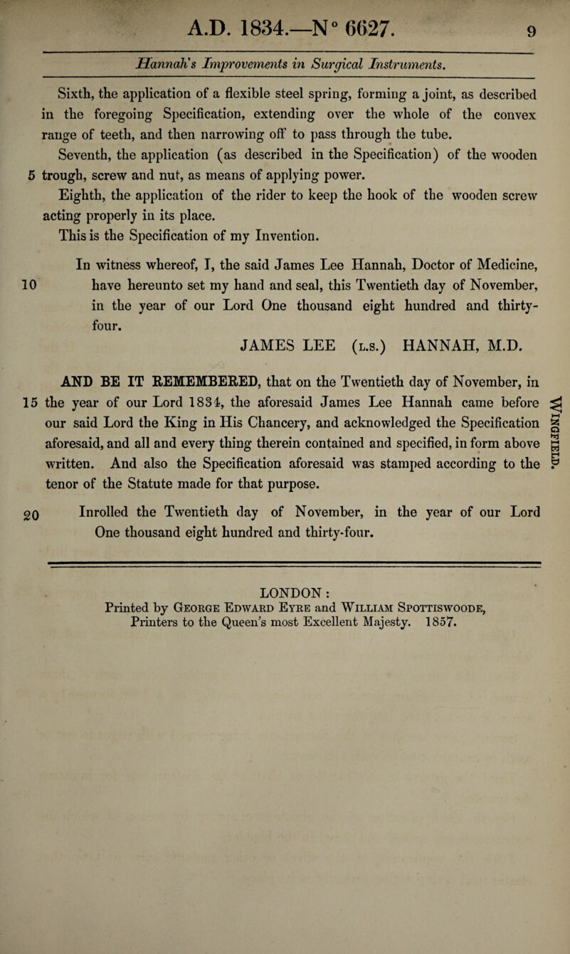 Hannah's Improvements in Surgical Instruments. Sixth, the application of a flexible steel spring, forming a joint, as described in the foregoing Specification, extending over the whole of the convex range of teeth, and then narrowing off to pass through the tube. Seventh, the application (as described in the Specification) of the wooden 5 trough, screw and nut, as means of applying power. Eighth, the application of the rider to keep the hook of the wooden screw acting properly in its place. This is the Specification of my Invention. In witness whereof, I, the said James Lee Hannah, Doctor of Medicine, 10 have hereunto set my hand and seal, this Twentieth day of November, in the year of our Lord One thousand eight hundred and thirty- four. JAMES LEE (l.s.) HANNAH, M.D. AND BE IT REMEMBERED, that on the Twentieth day of November, in 15 the year of our Lord 1834, the aforesaid James Lee Hannah came before our said Lord the King in His Chancery, and acknowledged the Specification aforesaid, and all and every thing therein contained and specified, in form above written. And also the Specification aforesaid was stamped according to the tenor of the Statute made for that purpose. 20 Inrolled the Twentieth day of November, in the year of our Lord One thousand eight hundred and thirty-four. LONDON: Printed by George Edward Eyre and William Spottiswoode, Printers to the Queen's most Excellent Majesty. 1857. Wingfield.