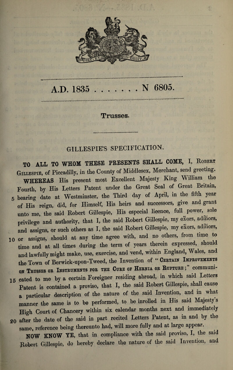 Trusses. GILLESPIE’S SPECIFICATION. TO ALL TO WHOM THESE PRESENTS SHALL COME, I, Robert Gillespie, of Piccadilly, in the County of Middlesex, Merchant, send greeting. WHEREAS His present most Excellent Majesty King William the Fourth, by His Letters Patent under the Great Seal of Great Britain, 5 bearing date at Westminster, the Third day of April, in the fifth year of His reign, did, for Himself, His heirs and successors, give and grant unto me, the said Robert Gillespie, His especial licence, full power, sole privilege and authority, that I, the said Robert Gillespie, my exors, admors, and assigns, or such others as I, the said Robert Gillespie, my exors, admors, 10 or assigns, should at any time agree with, and no others, from time to time and at all times during the term of years therein expressed, should and lawfully might make, use, exercise, and vend, within England, Wales, and the Town of Berwick-upon-Tweed, the Invention of “ Certain Improvements on Trusses or Instruments por the Cure oe Hernia or Rupture ; communi- 15 cated to me by a certain Foreigner residing abroad, in which said Letters Patent is contained a proviso, that I, the said Robert Gillespie, shall cause a particular description of the nature of the said Invention, and in. what manner the same is to be performed, to be inrolled in His said Majesty’s High Court of Chancery within six calendar months next and immediately 20 after the date of the said in part recited Letters Patent, as in and by the same, reference being thereunto had, will more fully and at large appear. NOW KNOW YE, that in compliance with the said proviso, I, the said Robert Gillespie, do hereby declare the nature of the said Invention, and