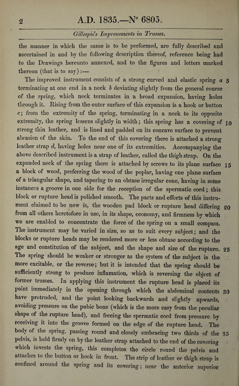 Gillespies Improvements in Trusses. the manner in which the same is to be performed, are fully described and ascertained in and by the following description thereof, reference being had to the Drawings hereunto annexed, and to the figures and letters marked thereon (that is to say) :— The improved instrument consists of a strong curved and elastic spring a 5 terminating at one end in a neck b deviating slightly from the general course of the spring, which neck terminates in a broad expansion, having holes through it. Rising from the outer surface of this expansion is a hook or button c; from the extremity of the spring, terminating in a neck to its opposite extremity, the spring lessens slightly in width; this spring has a covering of jq strong thin leather, and is lined and padded on its concave surface to prevent abrasion of the skin. To the end of this covering there is attached a strong leather strap d, having holes near one of its extremities. Accompanying the above described instrument is a strap of leather, called the thigh strap. On the expanded neck of the spring there is attached by screws to its plane surface 15 a block of wood, preferring the wood of the poplar, having one plane surface of a triangular shape, and tapering to an obtuse irregular cone, having in some instances a groove in one side for the reception of the spermatic cord ; this block or rupture head is polished smooth. The parts and effects of this instru¬ ment claimed to be new is, the wooden pad block or rupture head differing 20 from all others heretofore in use, in its shape, economy, and firmness by which we are enabled to concentrate the force of the spring on a small compass. The instrument may be varied in size, so as to suit every subject; and the blocks or rupture heads may be rendered more or less obtuse according to the age and constitution of the subject, and the shape and size of the rupture. 25 The spring should be weaker or stronger as the system of the subject is the more excitable, or the reverse; but it is intended that the spring should be sufficiently strong to produce inflamation, which is reversing the object of former trusses. In applying this instrument the rupture head is placed its point immediately in the opening through which the abdominal contents 30 have protruded, and the point looking backwards and slightly upwards, avoiding pressure on the pubic bone (which is the more easy from the peculiar shape of the rupture head), and freeing the spermatic cord from pressure by receiving it into the groove formed on the edge of the rupture head. The body of the spring, passing round and closely embracing two thirds of the 35 pelvis, is held firmly on by the leather strap attached to the end of the covering which invests the spring, this completes the circle round the pelvis and attaches to the button or hook in front. The strip of leather or thigh strap is confined around the spring and its covering; near the anterior superior
