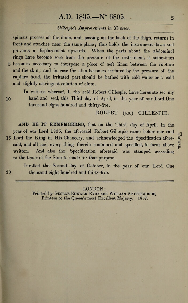 Gillespies Improvements in Trusses. spinous process of the ilium, and, passing on the back of the thigh, returns in front and attaches near the same place; thus holds the instrument down and prevents a displacement upwards. When the parts about the abdominal rings have become sore from the pressure of the instrument, it sometimes 5 becomes necessary to interpose a piece of soft linen between the rupture and the skin; and in case the skin becomes irritated by the pressure of the rupture head, the irritated part should be bathed with cold water or a cold and slightly astringent solution of alum. In witness whereof, I, the said Robert Gillespie, have hereunto set my 10 hand and seal, this Third day of April, in the year of our Lord One thousand eight hundred and thirty-five. ROBERT (l.s.) GILLESPIE. AND BE IT REMEMBERED, that on the Third day of April, in the year of our Lord 1835, the aforesaid Robert Gillespie came before our said 15 Lord the King in His Chancery, and acknowledged the Specification afore¬ said, and all and every thing therein contained and specified, in form above written. And also the Specification aforesaid was stamped according to the tenor of the Statute made for that purpose. Inrolled the Second day of October, in the year of our Lord One 20 thousand eight hundred and thirty-five. LONDON: Printed by George Edward Eyre and William Spottiswoode, Printers to the Queen’s most Excellent Majesty. 1857. Trower.