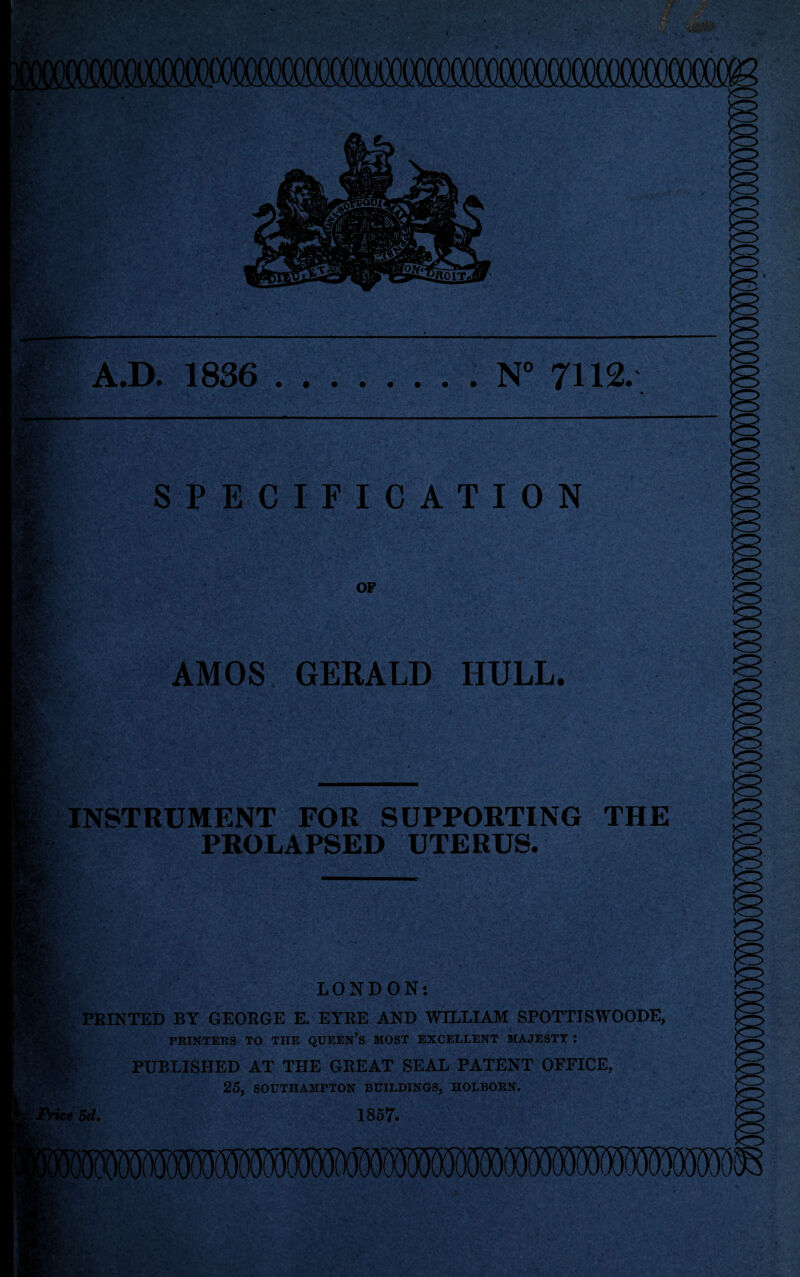 ( A.D. 1836 .. N 7112. SPECIFICATION OF AMOS GERALD HULL. INSTRUMENT FOR SUPPORTING THE PROLAPSED UTERUS. LONDON: ' FEINTED BY GEORGE E. EYRE AND WILLIAM SPOTTISWOODE, A ■‘■M. PRINTERS TO THE QUEEN’s MOST EXCELLENT MAJESTY I PUBLISHED AT THE GREAT SEAL PATENT OFFICE, 25, SOUTHAMPTON BUILDINGS, HOLBORN. fc«W. 1867.