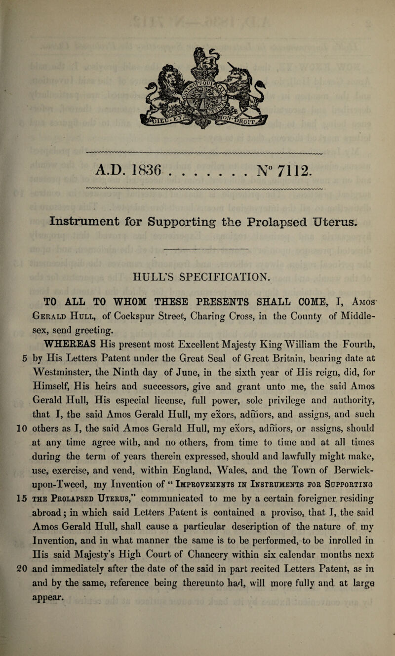 A.D. 1836 .N” 7112. Instrument for Supporting the Prolapsed Uterus. HULL’S SPECIFICATION. TO ALL TO WHOM THESE PEESENTS SHALL COME, I, Amos Gerald Hull, of Cockspur Street, Charing Cross, in the County of Middle¬ sex, send greeting. WHEREAS His present most Excellent Majesty King William the Fourth, 5 by His Letters Patent under the Great Seal of Great Britain, bearing date at Westminster, the Ninth day of June, in the sixth year of His reign, did, for Himself, His heirs and successors, give and grant unto me, the said Amos Gerald Hull, His especial license, full power, sole privilege and authority, that I, the said Amos Gerald Hull, my exors, adniors, and assigns, and such 10 others as I, the said Amos Gerald Hull, my exors, adniors, or assigns, should at any time agree with, and no others, from time to time and at all times during the term of years therein expressed, should and lawfully might make, use, exercise, and vend, within England, Wales, and the Town of Berwick- upon-Tweed, my Invention of “ iMPROVEMEiirTS in Instruments for Supporting 15 THE Prolapsed Uterus,’* communicated to me by a certain foreigner, residing abroad; in which said Letters Patent is contained a proviso, that I, the said Amos Gerald Hull, shall cause a particular description of the nature of, my Invention, and in what manner the same is to be performed, to be inrolled in His said Majesty’s High Court of Chancery within six calendar months next 20 and immediately after the date of the said in part recited Letters Patent as in and by the same, reference being thereunto had, will more fully and at large appear.