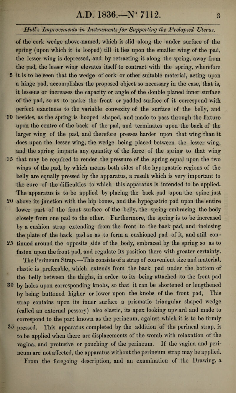 Hull's Improvements in Instruments for Supporting the Prolapsed Uterus. of the cork wedge above-named, which is slid along the under surface of the spring (upon which it is looped) till it lies upon the smaller wing of the pad, the lesser wing is depressed, and by retracting it along the spring, away from the pad, the lesser wing elevates itself to contract with the spring, wherefore 5 it is to be seen that the wedge of cork or other suitable material, acting upon a hinge pad, accomplishes the proposed object so necessary in the case, that is, it lessens or increases the capacity or angle of the double planed inner surface of the pad, so as to make the front or padded surface of it correspond with perfect exactness to the variable convexity of the surface of the belly, and 10 besides, as the spring is hooped shaped, and made to pass through the fixture upon the centre of the back of the pad, and terminates upon the back of the larger wing of the pad, and therefore presses harder upon that wing than it does upon the lesser wing, the wedge being placed between the lesser wing, and the spring imparts any quantity of the force of the spring to that wing 15 that may be required to render the pressure of the spring equal upon the two wings of the pad, by which means both sides of the hypogastric regions of the belly are equally pressed by the apparatus, a result which is very important to the cure of the difficulties to which this apparatus is intended to be applied. The apparatus is to be applied by placing the back pad upon the spine just 20 above its junction with the hip bones, and the hypogastric pad upon the entire lower part of the front surface of the belly, the spring embracing the body closely from one pad to the other. Furthermore, the spring is to be increased by a cushion strap extending from the front to the back pad, and inclosing the plate of the back pad so as to form a cushioned pad of it, and still con- 25 tinned around the opposite side of the body, embraced by the spring so as to fasten upon the front pad, and regulate its position there with greater certainty. The Perineum Strap.—This consists of a strap of convenient size and material, elastic is preferable, which extends from the back pad under the bottom of the belly between the thighs, in order to its being attached to the front pad 30 by holes upon corresponding knobs, so that it can be shortened or lengthened by being buttoned higher or lower upon the knobs of the front pad. This strap contains upon its inner surface a prismatic triangular shaped wedge (called an external pessary) also elastic, its apex looking upward and made to correspond to the part known as the perineum, against which it is to be firmly 35 pressed. This apparatus completed by the addition of the perineal strap, is to be applied when there are displacements of the womb with relaxation of the vagina, and protusive or pouching of the perineum. If the vagina and peri¬ neum are not affected, the apparatus without the perineum strap may be applied. From the foregoing description, and an examination of the Drawing, a