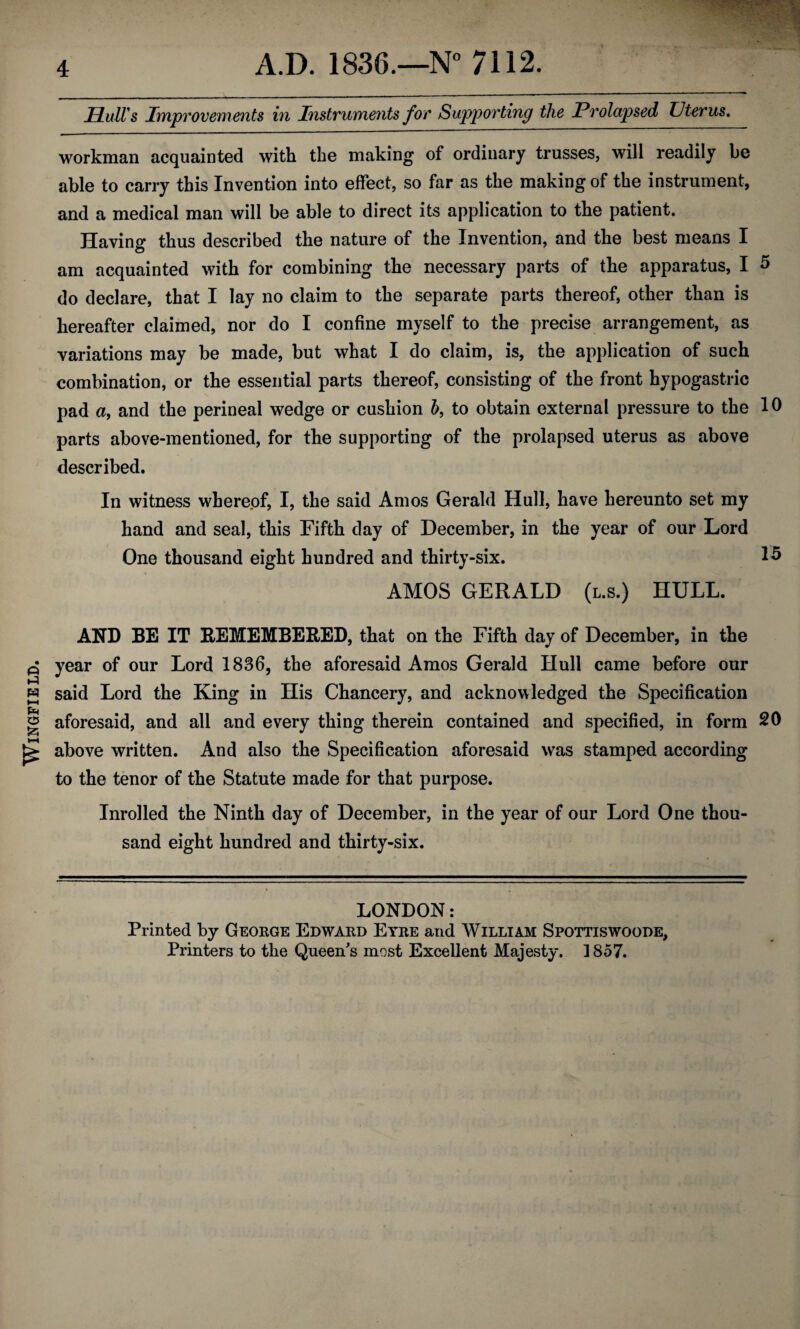 Wingfield. HulVs Improvements in Instruments for Supporting the Prolapsed Uterus, workman acquainted with the making of ordinary trusses, will readily be able to carry this Invention into effect, so far as the making of the instrument, and a medical man will be able to direct its application to the patient. Having thus described the nature of the Invention, and the best means I am acquainted with for combining the necessary parts of the apparatus, I 5 do declare, that I lay no claim to the separate parts thereof, other than is hereafter claimed, nor do I confine myself to the precise arrangement, as variations may be made, but what I do claim, is, the application of such combination, or the essential parts thereof, consisting of the front hypogastric pad a, and the perineal wedge or cushion h, to obtain external pressure to the 10 parts above-mentioned, for the supporting of the prolapsed uterus as above described. In witness wherepf, I, the said Amos Gerald Hull, have hereunto set my hand and seal, this Fifth day of December, in the year of our Lord One thousand eight hundred and thirty-six. 15 AMOS GERALD (l.s.) HULL. AND BE IT REMEMBERED, that on the Fifth day of December, in the year of our Lord 1836, the aforesaid Amos Gerald Hull came before our said Lord the King in His Chancery, and acknowledged the Specification aforesaid, and all and every thing therein contained and specified, in form 20 above written. And also the Specification aforesaid was stamped according to the tenor of the Statute made for that purpose. Inrolled the Ninth day of December, in the year of our Lord One thou¬ sand eight hundred and thirty-six. LONDON: Printed by George Edward Eyre and William Spottiswoode, Printers to the Queen's most Excellent Majesty. 1857.