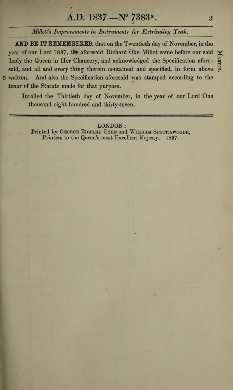 Millett's Improvements in Instruments for Extricating Teeth. AND BE IT REMEMBERED, that on the Twentieth day of November, in the year of our Lord 1837, thfc aforesaid Richard Oke Millet came before our said Lady the Queen in Her Chancery, and acknowledged the Specification afore¬ said, and all and every thing therein contained and specified, in form above 5 written. And also the Specification aforesaid was stamped according to the tenor of the Statute made for that purpose. Inrolled the Thirtieth day of November, in the year of our Lord One thousand eight hundred and thirty-seven. LONDON: Printed by George Edward Eyre and William Spottiswoode, Printers to the Queen's most Excellent Majesty. 1857- Martin.