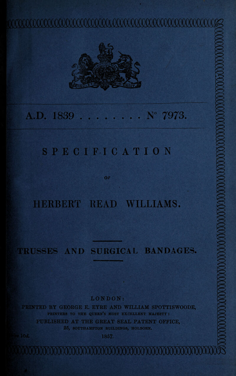 \f\t A.D. 1839 .N” 7973. SPECIFICATION of HERBERT READ WILLIAMS. RUSSES AND SURGICAL BANDAGES. Fa LONDON: PRINTED BY GEORGE E. EYRE AND WILLIAM SPOTTISWOODE, PRINTERS TO THE QUEEN’S MOST EXCELLENT MAJESTY ! PUBLISHED AT THE GREAT SEAL PATENT OFFICE, 25, SOUTHAMPTON BUILDINGS, HOLBORN. 110* 1857. SWvVtS :