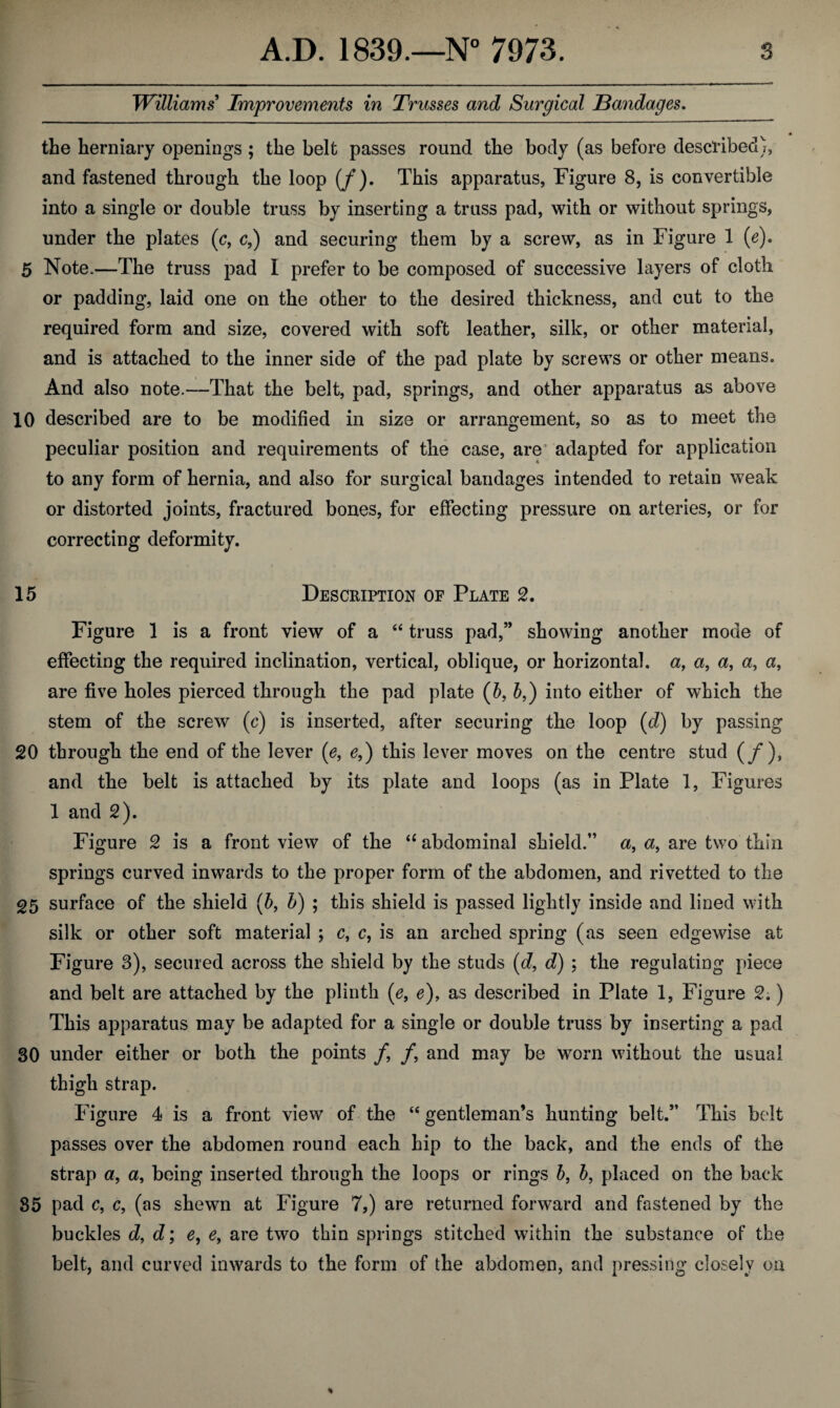 Williams Improvements in Trusses and Surgical Bandages. the herniary openings ; the belt passes round the body (as before described), and fastened through the loop (/). This apparatus, Figure 8, is convertible into a single or double truss by inserting a truss pad, with or without springs, under the plates (c, c,) and securing them by a screw, as in Figure 1 (e). 5 Note.—The truss pad I prefer to be composed of successive layers of cloth or padding, laid one on the other to the desired thickness, and cut to the required form and size, covered with soft leather, silk, or other material, and is attached to the inner side of the pad plate by screws or other means. And also note.—That the belt, pad, springs, and other apparatus as above 10 described are to be modified in size or arrangement, so as to meet the peculiar position and requirements of the case, are adapted for application to any form of hernia, and also for surgical bandages intended to retain weak or distorted joints, fractured bones, for effecting pressure on arteries, or for correcting deformity. 15 Description of Plate 2. Figure 1 is a front view of a “ truss pad,” showing another mode of effecting the required inclination, vertical, oblique, or horizontal, a, a, a, a, a, are five holes pierced through the pad plate (6, b,) into either of which the stem of the screw (c) is inserted, after securing the loop (d) by passing 20 through the end of the lever (e, e,) this lever moves on the centre stud (/), and the belt is attached by its plate and loops (as in Plate 1, Figures 1 and 2). Figure 2 is a front view of the “ abdominal shield.” a, are two thin springs curved inwards to the proper form of the abdomen, and rivetted to the 25 surface of the shield (6, b) ; this shield is passed lightly inside and lined with silk or other soft material ; c, c, is an arched spring (as seen edgewise at Figure 3), secured across the shield by the studs (d, d) : the regulating piece and belt are attached by the plinth (e, e), as described in Plate 1, Figure 2.) This apparatus may be adapted for a single or double truss by inserting a pad SO under either or both the points /, /, and may be worn without the usual thigh strap. Figure 4 is a front view of the “ gentleman’s hunting belt.” This belt passes over the abdomen round each hip to the back, and the ends of the strap a, a, being inserted through the loops or rings b, 5, placed on the back 85 pad c, c, (as shewn at Figure 7,) are returned forward and fastened by the buckles d, d; e, e, are two thin springs stitched within the substance of the belt, and curved inwards to the form of the abdomen, and pressing closely on