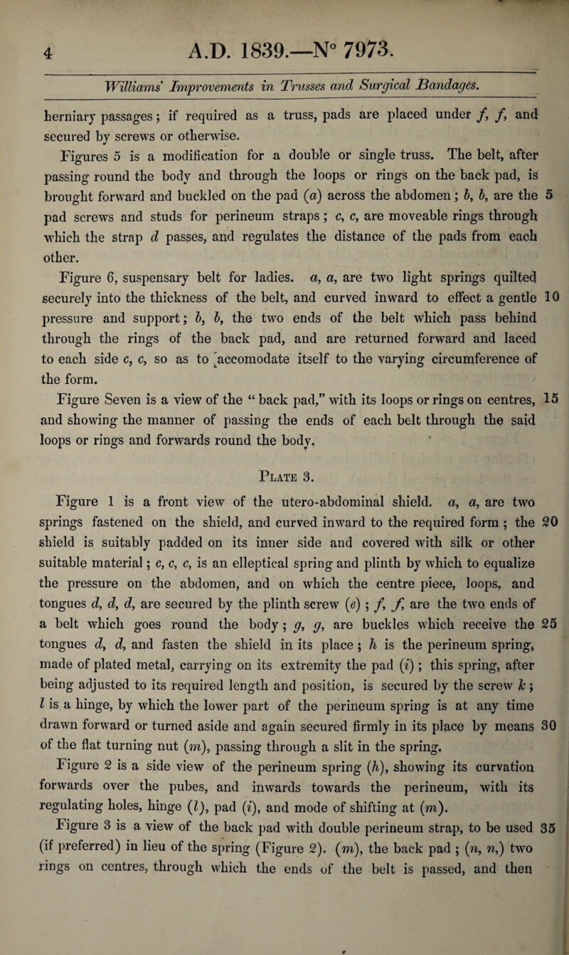 Williams Improvements in Trusses and Surgical Bandages. herniary passages; if required as a truss, pads are placed under f9 f9 and secured by screws or otherwise. Figures 5 is a modification for a double or single truss. The belt, after passing round the body and through the loops or rings on the back pad, is brought forward and buckled on the pad (a) across the abdomen; b9 b, are the 5 pad screws and studs for perineum straps ; c, c9 are moveable rings through which the strap d passes, and regulates the distance of the pads from each other. Figure 6, suspensary belt for ladies, a, a, are two light springs quilted securely into the thickness of the belt, and curved inward to effect a gentle 10 pressure and support; b, b9 the two ends of the belt which pass behind through the rings of the back pad, and are returned forward and laced to each side c, c9 so as to ^accomodate itself to the varying circumference of the form. Figure Seven is a view of the “ back pad/’ with its loops or rings on centres, 15 and showing the manner of passing the ends of each belt through the said loops or rings and forwards round the body. Plate 3. Figure 1 is a front view of the utero-abdominal shield. a9 a, are two springs fastened on the shield, and curved inward to the required form ; the 20 shield is suitably padded on its inner side and covered with silk or other suitable material; c9 c, c, is an elleptical spring and plinth by which to equalize the pressure on the abdomen, and on which the centre piece, loops, and tongues d9 d9 d9 are secured by the plinth screw (e) ; f9 f are the two ends of a belt which goes round the body; g9 g, are buckles which receive the 25 tongues d9 d9 and fasten the shield in its place $ h is the perineum spring, made of plated metal, carrying on its extremity the pad (i); this spring, after being adjusted to its required length and position, is secured by the screw k; l is a hinge, by which the lower part of the perineum spring is at any time drawn forward or turned aside and again secured firmly in its place by means 30 of the flat turning nut (m), passing through a slit in the spring, Figure 2 is a side view of the perineum spring (h)9 showing its curvation forwards over the pubes, and inwards towards the perineum, with its regulating holes, hinge (l)9 pad (i)f and mode of shifting at (m). Figure 3 is a view of the back pad with double perineum strap, to be used 35 (if preferred) in lieu of the spring (Figure 2). (m), the back pad ; (n, n9) two rings on centres, through which the ends of the belt is passed, and then