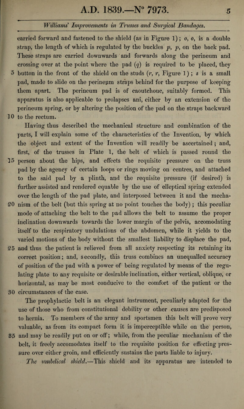 Williams Improvements in Trusses and Surgical Bandages. carried forward and fastened to the shield (as in Figure 1); o, o, is a double strap, the length of which is regulated by the buckles p, p, on the back pad. These straps are carried downwards and forwards along the perineum and crossing over at the point where the pad (q) is required to be placed, they 5 button in the front of the shield on the studs (r, r, Figure 1) ; s is a small pad, made to slide on the perineum straps behind for the purpose of keeping them apart. The perineum pad is of caoutchouc, suitably formed. This apparatus is also applicable to prolapses ani, either by an extension of the perineum spring, or by altering the position of the pad on the straps backward 10 to the rectum. Having thus described the mechanical structure and combination of the parts, I will explain some of the characteristics of the Invention, by which the object and extent of the Invention will readily be ascertained ; and, first, of the trusses in Plate 1, the belt of which is passed round the 15 person about the hips, and effects the requisite pressure on the truss pad by the agency of certain loops or rings moving on centres, and attached to the said pad by a plinth, and the requisite pressure (if desired) is further assisted and rendered equable by the use of elleptical spring extended over the length of the pad plate, and interposed between it and the mecha- £0 nism of the belt (but this spring at no point touches the body); this peculiar mode of attaching the belt to the pad allows the belt to assume the proper inclination downwards towards the lower margin of the pelvis, accomodating itself to the respiratory undulations of the abdomen, while it yields to the varied motions of the body without the smallest liability to displace the pad, 25 and thus the patient is relieved from all anxiety respecting its retaining its correct position ; and, secondly, this truss combines an unequalled accuracy of position of the pad with a power of being regulated by means of the regu¬ lating plate to any requisite or desirable inclination, either vertical, oblique, or horizontal, as may be most conducive to the comfort of the patient or the 30 circumstances of the case. The prophylactic belt is an elegant instrument, peculiarly adapted for the use of those who from constitutional debility or other causes are predisposed to hernia. To members of the army and sportsmen this belt will prove very valuable, as from its compact form it is imperceptible while on the person, 35 and may be readily put on or off; while, from the peculiar mechanism of the belt, it freely accomodates itself to the requisite position for effecting pres¬ sure over either groin, and efficiently sustains the parts liable to injury. The umbelical shield.—This shield and its apparatus are intended to