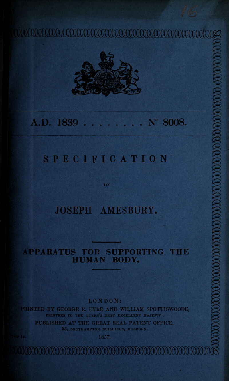 i—- A. D. 1839 .N° 8008. fc, SPECIFICATION Z oy S' JOSEPH AMESBURY. APPARATUS FOR SUPPORTING THE HUMAN BODY. LONDON: PRINTED BY GEORGE E. EYRE AND WILLIAM SPOTTISWOODE, PRINTERS TO THE QUEEN’S MOST EXCELLENT MAJESTY : PUBLISHED AT THE GREAT SEAL PATENT OFFICE, 25, SOUTHAMPTON BUILDINGS, HOLBORN. I*. 1857.