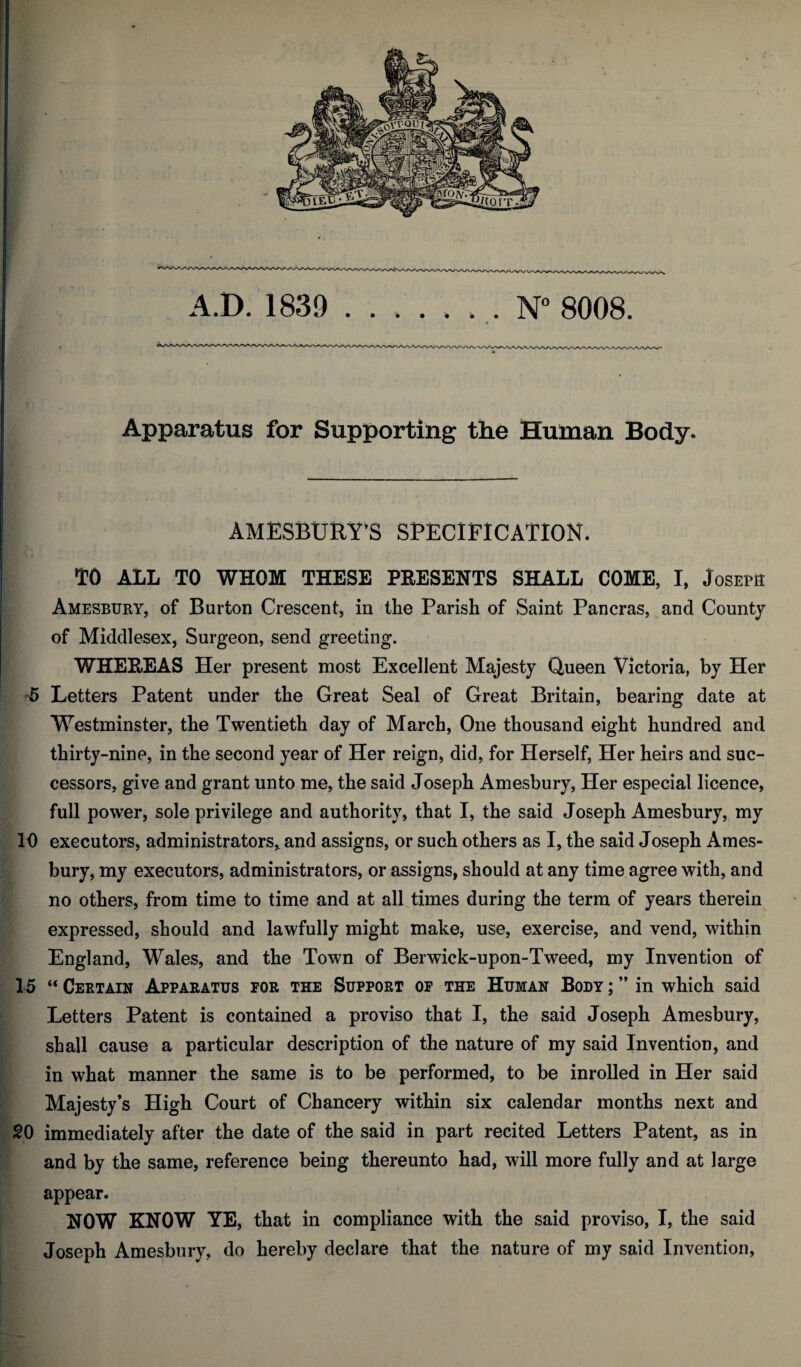 Apparatus for Supporting the Human Body. AM ESBURY’S SPECIFICATION. TO ALL TO WHOM THESE PRESENTS SHALL COME, I, Joseph Amesbury, of Burton Crescent* in the Parish of Saint Pancras, and County of Middlesex, Surgeon, send greeting. WHEREAS Her present most Excellent Majesty Queen Victoria, by Her 5 Letters Patent under the Great Seal of Great Britain, bearing date at Westminster, the Twentieth day of March, One thousand eight hundred and thirty-nine, in the second year of Her reign, did, for Herself, Her heirs and suc¬ cessors, give and grant unto me, the said Joseph Amesbury, Her especial licence, full power, sole privilege and authority, that I, the said Joseph Amesbury, my 10 executors, administrators,. and assigns, or such others as I, the said Joseph Ames¬ bury, my executors, administrators, or assigns, should at any time agree with, and no others, from time to time and at all times during the term of years therein expressed, should and lawfully might make, use, exercise, and vend, within England, Wales, and the Town of Berwick-upon-Tweed, my Invention of 15 “ Certain Apparatus for the Support of the Human Body ; ” in which said Letters Patent is contained a proviso that I, the said Joseph Amesbury, shall cause a particular description of the nature of my said Invention, and in what manner the same is to be performed, to be inrolled in Her said Majesty’s High Court of Chancery within six calendar months next and 20 immediately after the date of the said in part recited Letters Patent, as in and by the same, reference being thereunto had, will more fully and at large appear. NOW KNOW YE, that in compliance with the said proviso, I, the said Joseph Amesbury, do hereby declare that the nature of my said Invention,
