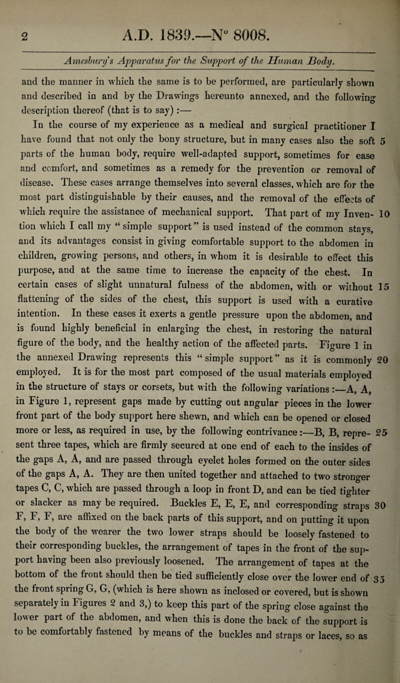 Amesburys Apparatus for the Support of the Human JBody. and tlie manner in which the same is to be performed, are particularly shown and described in and by the Drawings hereunto annexed, and the following description thereof (that is to say):— In the course of my experience as a medical and surgical practitioner I have found that not only the bony structure, but in many cases also the soft 5 parts of the human body, require well-adapted support, sometimes for ease and comfort, and sometimes as a remedy for the prevention or removal of disease. These cases arrange themselves into several classes, which are for the most part distinguishable by their causes, and the removal of the effects of which require the assistance of mechanical support. That part of my Inven- 10 tion which I call my “ simple support ” is used instead of the common stays, and its advantages consist in giving comfortable support to the abdomen in children, growing persons, and others, in whom it is desirable to effect this purpose, and at the same time to increase the capacity of the chest. In certain cases of slight unnatural fulness of the abdomen, with or without 15 flattening of the sides of the chest, this support is used with a curative intention. In these cases it exerts a gentle pressure upon the abdomen, and is found highly beneficial in enlarging the chest, in restoring the natural figure of the body, and the healthy action of the affected parts. Figure 1 in the annexed Drawing represents this “ simple support ” as it is commonly 20 employed. It is for the most part composed of the usual materials employed in the structure of stays or corsets, but with the following variations :_A, A, in Figure 1, represent gaps made by cutting out angular pieces in the lower front part of the body support here shewn, and which can be opened or closed more or less, as required in use, by the following contrivance:—B, B, repre- 25 sent three tapes, which are firmly secured at one end of each to the insides of the gaps A, A, and are passed through eyelet holes formed on the outer sides of the gaps A, A. They are then united together and attached to two stronger tapes C, C, which are passed through a loop in front D, and can be tied tighter or slacker as may be required. Buckles E, E, E, and corresponding straps 30 F, F, F, are affixed on the back parts of this support, and on putting it upon the body of the wearer the two lower straps should be loosely fastened to their corresponding buckles, the arrangement of tapes in the front of the sup¬ port having been also previously loosened. The arrangement of tapes at the bottom of the front should then be tied sufficiently close over the lower end of 35 the front spring Gf, Gf, (which is here shown as inclosed or covered, but is shown separately in Figures 2 and 3,) to keep this part of the spring close against the lower part of the abdomen, and when this is done the back of the support is to be comfoitabl) fastened by means of the buckles and straps or laces, so as