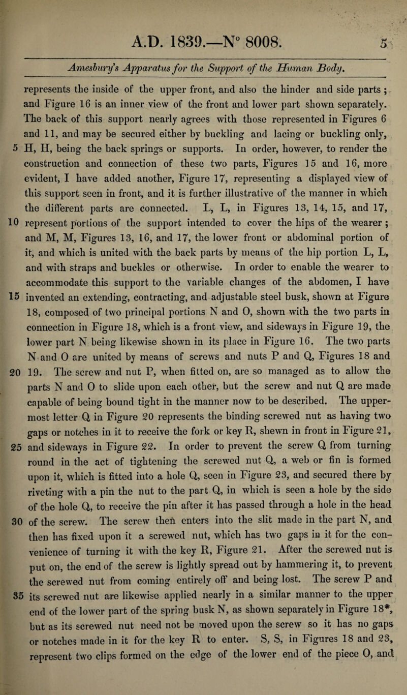 Amesburys Apparatus for the Support of the Human Body. represents the inside of the upper front, and also the hinder and side parts ; and Figure 16 is an inner view of the front and lower part shown separately. The back of this support nearly agrees with those represented in Figures 6 and 11, and may be secured either by buckling and lacing or buckling only, 5 H, II, being the back springs or supports. In order, however, to render the construction and connection of these two parts, Figures 15 and 16, more evident, I have added another, Figure 17, representing a displayed view of this support seen in front, and it is further illustrative of the manner in which the different parts are connected. L, L, in Figures 13, 14, 15, and 17, 10 represent portions of the support intended to cover the hips of the wearer ; and M, M, Figures 13, 16, and 17, the lower front or abdominal portion of it, and which is united with the back parts by means of the hip portion L, L, and with straps and buckles or otherwise. In order to enable the wearer to accommodate this support to the variable changes of the abdomen, I have 15 invented an extending, contracting, and adjustable steel busk, shown at Figure 18, composed of two principal portions N and 0, shown with the two parts in connection in Figure 18, which is a front view, and sideways in Figure 19, the lower part N being likewise shown in its place in Figure 16. The two parts N and 0 are united by means of screws and nuts P and Q, Figures 18 and 20 19. The screw and nut P, when fitted on, are so managed as to allow the parts N and O to slide upon each other, but the screw and nut Q are made capable of being bound tight in the manner now to be described. The upper¬ most letter Q in Figure 20 represents the binding screwed nut as having two gaps or notches in it to receive the fork or key R, shewn in front in Figure 21, 25 and sideways in Figure 22. In order to prevent the screw Q from turning round in the act of tightening the screwed nut Q, a web or fin is formed upon it, which is fitted into a hole Q, seen in Figure 23, and secured there by riveting with a pin the nut to the part Q, in which is seen a hole by the side of the hole Q, to receive the pin after it has passed through a hole in the head 30 of the screw. The screw then enters into the slit made in the part N, and then has fixed upon it a screwed nut, which has two gaps in it for the con¬ venience of turning it with the key R, Figure 21. After the screwed nut is put on, the end of the screw is lightly spread out by hammering it, to prevent the screwed nut from coming entirely off and being lost. The screw P and 35 its screwed nut are likewise applied nearly in a similar manner to the upper end of the lower part of the spring busk N, as shown separately in Figure 18*, but as its screwed nut need not be moved upon the screw so it has no gaps or notches made in it for the key R to enter. S, S, in Figures 18 and 23, represent two clips formed on the edge of the lower end of the piece O, and