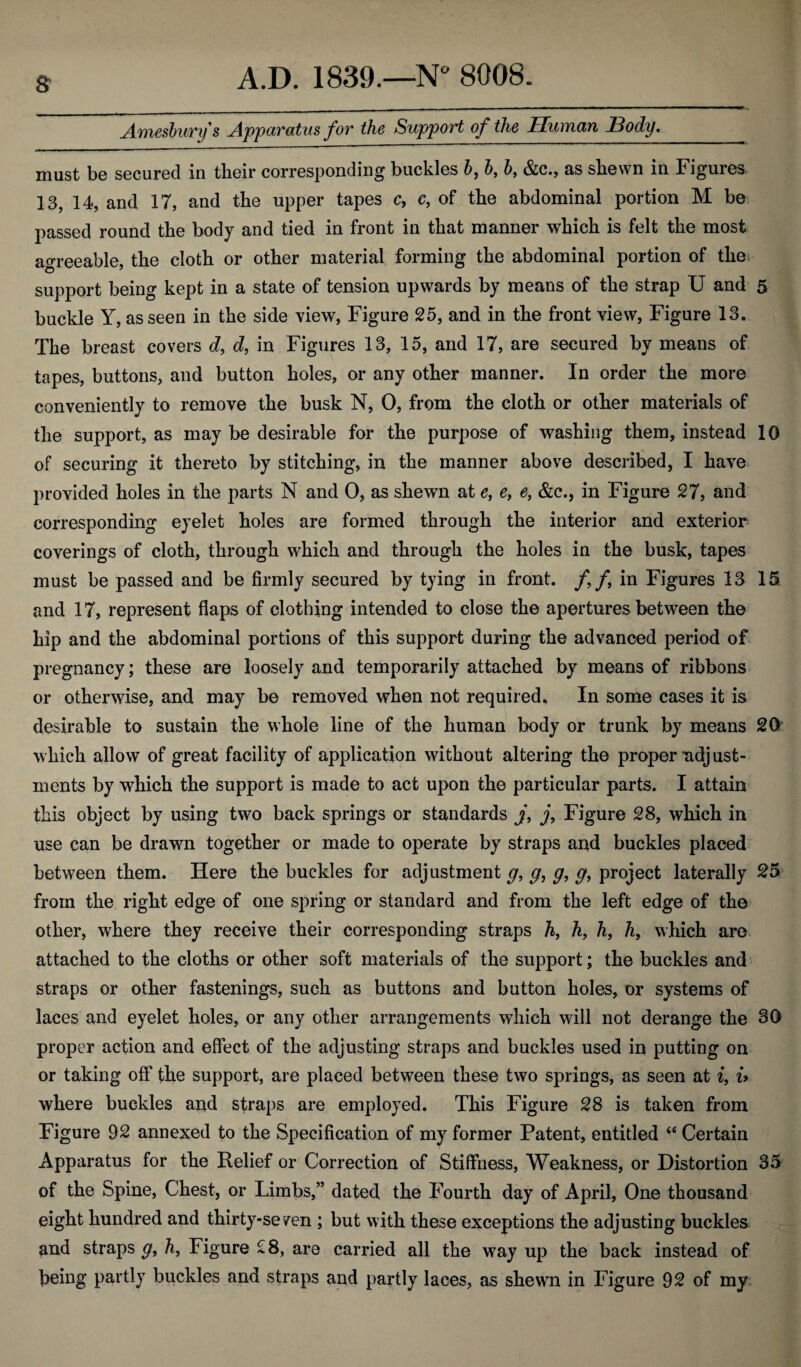 & Amesburys Apparatus for the Support of the Human Body._ must be secured in tbeir corresponding buckles b9 bf b, &c., as sbevvn in Figures 13, 14, and 17, and the upper tapes c, c, of tbe abdominal portion M be passed round tbe body and tied in front in that manner which is felt the most agreeable, the cloth or other material forming the abdominal portion of the support being kept in a state of tension upwards by means of the strap U and 5 buckle Y, as seen in the side view, Figure 25, and in the front view, Figure 13. The breast covers d> d, in Figures 13, 15, and 17, are secured by means of tapes, buttons, and button holes, or any other manner. In order the more conveniently to remove the busk N, 0, from the cloth or other materials of the support, as may be desirable for the purpose of washing them, instead 10 of securing it thereto by stitching, in the manner above described, I have provided holes in the parts N and 0, as shewn at e, e9 e, &c., in Figure 27, and corresponding eyelet holes are formed through the interior and exterior coverings of cloth, through which and through the holes in the busk, tapes must be passed and be firmly secured by tying in front, ff in Figures 13 15 and 17, represent flaps of clothing intended to close the apertures between the hip and the abdominal portions of this support during the advanced period of pregnancy; these are loosely and temporarily attached by means of ribbons or otherwise, and may be removed when not required. In some cases it is desirable to sustain the whole line of the human body or trunk by means 20 which allow of great facility of application without altering the proper ndj ust- ments by which the support is made to act upon the particular parts. I attain this object by using two back springs or standards j, j, Figure 28, which in use can be drawn together or made to operate by straps and buckles placed between them. Here the buckles for adjustment g, g, g, g9 project laterally 25 from the right edge of one spring or standard and from the left edge of the other, where they receive their corresponding straps h, h, h, h, which are attached to the cloths or other soft materials of the support; the buckles and straps or other fastenings, such as buttons and button holes, or systems of laces and eyelet holes, or any other arrangements which will not derange the 80 proper action and effect of the adjusting straps and buckles used in putting on or taking off the support, are placed between these two springs, as seen at i, i> where buckles and straps are employed. This Figure 28 is taken from Figure 92 annexed to the Specification of my former Patent, entitled “ Certain Apparatus for the Relief or Correction of Stiffness, Weakness, or Distortion 35 of the Spine, Chest, or Limbs,” dated the Fourth day of April, One thousand eight hundred and thirty-seven ; but with these exceptions the adjusting buckles and straps g, h9 Figure 28, are carried all the way up the back instead of being partly buckles arid straps and partly laces, as shewn in Figure 92 of my