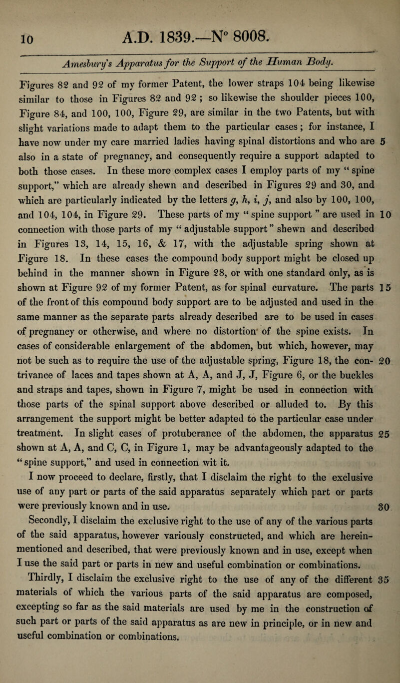 Amesburys Apparatus for the Support of the Human Body. Figures 82 and 92 of my former Patent, the lower straps 104 being likewise similar to those in Figures 82 and 92 ; so likewise the shoulder pieces 100, Figure 84, and 100, 100, Figure 29, are similar in the two Patents, but with slight variations made to adapt them to the particular cases; for instance, I have now under my care married ladies having spinal distortions and who are 5 also in a state of pregnancy, and consequently require a support adapted to both those cases. In these more complex cases I employ parts of my “ spine support,” which are already shewn and described in Figures 29 and 30, and which are particularly indicated by the letters y, h, i, j, and also by 100, 100, and 104, 104, in Figure 29. These parts of my “ spine support ” are used in 10 connection with those parts of my “ adjustable support” shewn and described in Figures 13, 14, 15, 16, & 17, with the adjustable spring shown at Figure 18. In these cases the compound body support might be closed up • behind in the manner shown in Figure 28, or with one standard only, as is shown at Figure 92 of my former Patent, as for spinal curvature. The parts 15 of the front of this compound body support are to be adjusted and used in the same manner as the separate parts already described are to be used in cases of pregnancy or otherwise, and where no distortion of the spine exists. In cases of considerable enlargement of the abdomen, but which, however, may not be such as to require the use of the adjustable spring, Figure 18, the con- 20 trivance of laces and tapes shown at A, A, and J, J, Figure 6, or the buckles and straps and tapes, shown in Figure 7, might be used in connection with those parts of the spinal support above described or alluded to. By this arrangement the support might be better adapted to the particular case under treatment. In slight cases of protuberance of the abdomen, the apparatus 25 shown at A, A, and C, C, in Figure 1, may be advantageously adapted to the “ spine support,” and used in connection wit it. I now proceed to declare, firstly, that I disclaim the right to the exclusive use of any part or parts of the said apparatus separately which part or parts were previously known and in use. 30 Secondly, I disclaim the exclusive right to the use of any of the various parts of the said apparatus, however variously constructed, and which are herein- mentioned and described, that were previously known and in use, except when I use the said part or parts in new and useful combination or combinations. Thirdly, I disclaim the exclusive right to the use of any of the different 35 materials of which the various parts of the said apparatus are composed, excepting so far as the said materials are used by me in the construction of such part or parts of the said apparatus as are new in principle, or in new and useful combination or combinations.