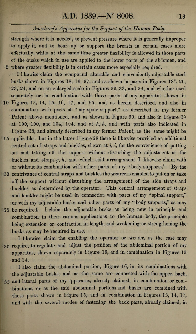 Amesburys Apparatus for the Support of the Human Body. strength where it is needed, to prevent pressure where it is generally improper to apply it, and to bear up or support the breasts in certain cases more effectually, while at the same time greater flexibility is allowed in those parts of the busks which in use are applied to the lower parts of the abdomen, and 5 where greater flexibility is in certain cases more especially required. I likewise claim the compound alterable and conveniently adjustable steel busks shown in Figures 18, 19, 27, and as shown in parts in Figures 18*, 20, 23, 24, and on an enlarged scale in Figures 32, 33, and 34, and whether used separately or in combination with those parts of my apparatus shown in 10 Figures 13, 14, 15, 16, 17, and 25, and as herein described, and also in combination with parts of “ my spine support,’’ as described in my former Patent above mentioned, and as shown in Figure 30, and also in Figure 29 at 100, 100, and 104, 104, and at h, h, and with parts also indicated in Figure 28, and already described in my former Patent, as the same might be 15 applicable; but in the latter Figure 28 there is likewise provided an additional central set of straps and buckles, shewn at i, i, for the convenience of putting on and taking off the support without disturbing the adjustment of the buckles and straps g, h9 and which said arrangement I likewise claim with or without its combination with other parts of my “ body supports.” By the 20 contrivance of central straps and buckles the wearer is enabled to put on or take off the support without disturbing the arrangement of the side straps and buckles as determined by the operator. This central arrangement of straps and buckles might be used in connection with parts of my “spinal support,” or with my adjustable busks and other parts of my “ body supports,” as may 25 be required. I claim the adjustable busks as being new in principle and combination in their various applications to the human body, the principle being extension or contraction in length, and weakening or strengthening the busks as may be required in use. I likewise claim the enabling the operator or wearer, as the case may 30 require, to regulate and adjust the position of the abdominal portion of my apparatus, shown separately in Figure 16, and in combination in Figures 13 and 14. I also claim the abdominal portion, Figure 16, in its combinations with the adjustable busks, and as the same are connected with the upper, back, 35 and lateral parts of my apparatus, already claimed, in combination or com¬ binations, or as the said abdominal portions and busks are combined with those parts shown in Figure 15, and in combination in Figures 13, 14, 17, and with the several modes of fastening the back parts, already claimed, in