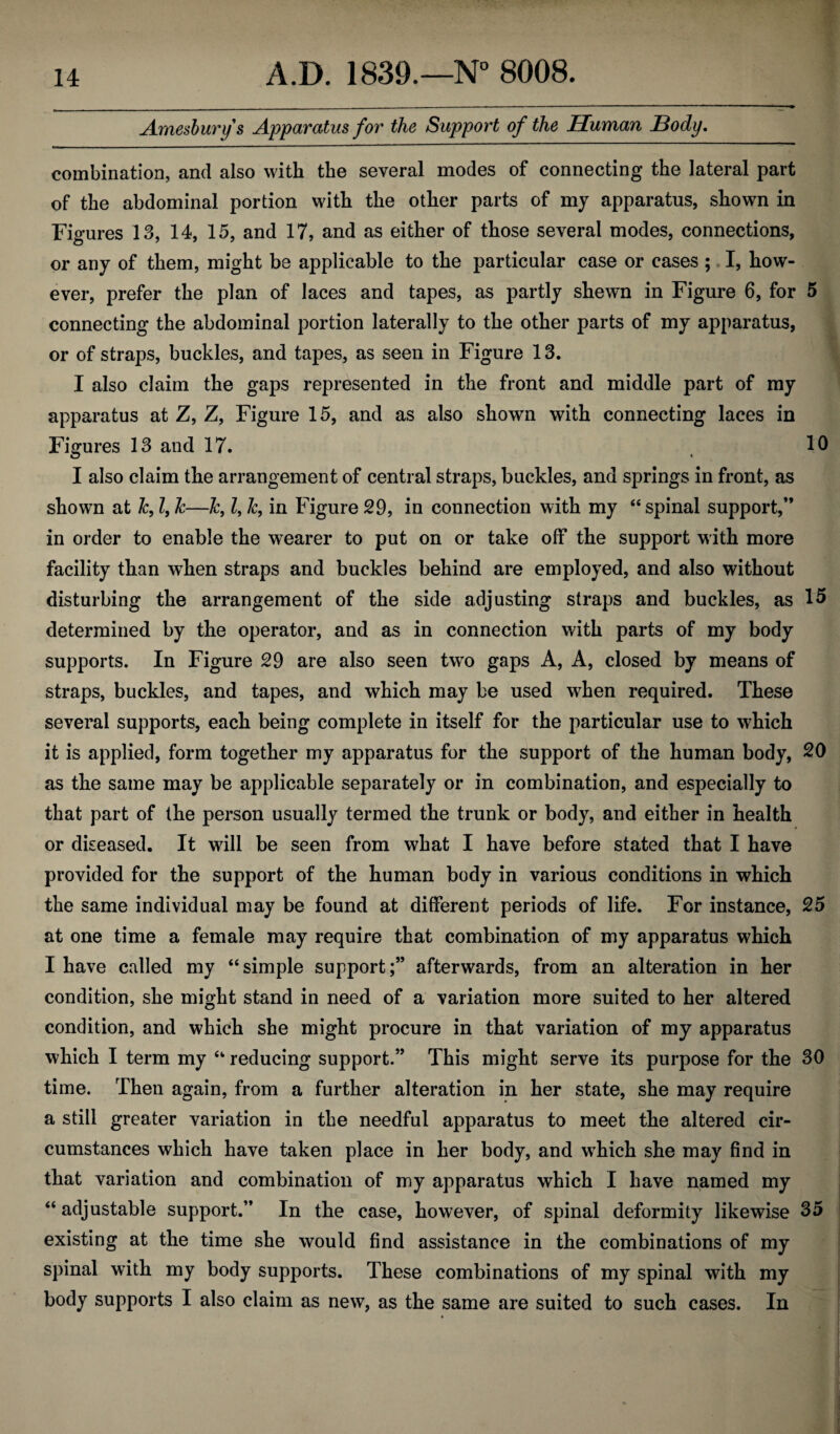 Arnesburys Apparatus for the Support of the Human Body. combination, and also with the several modes of connecting the lateral part of the abdominal portion with the other parts of my apparatus, shown in Figures 13, 14, 15, and 17, and as either of those several modes, connections, or any of them, might be applicable to the particular case or cases ; I, how¬ ever, prefer the plan of laces and tapes, as partly shewn in Figure 6, for 5 connecting the abdominal portion laterally to the other parts of my apparatus, or of straps, buckles, and tapes, as seen in Figure 13. I also claim the gaps represented in the front and middle part of my apparatus at Z, Z, Figure 15, and as also shown with connecting laces in Figures 13 and 17. 10 I also claim the arrangement of central straps, buckles, and springs in front, as shown at &, l, Jc—Jc, l, 1c, in Figure 29, in connection with my “spinal support,” in order to enable the wearer to put on or take off the support with more facility than when straps and buckles behind are employed, and also without disturbing the arrangement of the side adjusting straps and buckles, as 15 determined by the operator, and as in connection with parts of my body supports. In Figure 29 are also seen two gaps A, A, closed by means of straps, buckles, and tapes, and which may be used when required. These several supports, each being complete in itself for the particular use to which it is applied, form together my apparatus for the support of the human body, 20 as the same may be applicable separately or in combination, and especially to that part of the person usually termed the trunk or body, and either in health or diseased. It will be seen from what I have before stated that I have provided for the support of the human body in various conditions in which the same individual may be found at different periods of life. For instance, 25 at one time a female may require that combination of my apparatus which I have called my “ simple supportafterwards, from an alteration in her condition, she might stand in need of a variation more suited to her altered condition, and which she might procure in that variation of my apparatus which I term my “ reducing support.” This might serve its purpose for the 30 time. Then again, from a further alteration in her state, she may require a still greater variation in the needful apparatus to meet the altered cir¬ cumstances which have taken place in her body, and which she may find in that variation and combination of my apparatus which I have named my “ adjustable support.” In the case, however, of spinal deformity likewise 35 existing at the time she would find assistance in the combinations of my spinal with my body supports. These combinations of my spinal with my body supports I also claim as new, as the same are suited to such cases. In