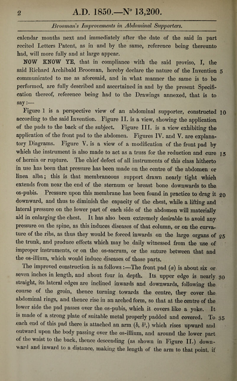 Broomans Improvements in Abdominal Supporters. calendar months next and immediately after the date of the said in part recited Letters Patent, as in and by the same, reference being thereunto had, will more fully and at large appear. NOW KNOW YE, that in compliance with the said proviso, I, the said Richard Archibald Broom an, hereby declare the nature of the Invention 5 communicated to me as aforesaid, and in what manner the same is to be performed, are fully described and ascertained in and by the present Specifi¬ cation thereof, reference being had to the Drawings annexed, that is to say:— Figure 1 is a perspective view of an abdominal supporter, constructed ]0 according to the said Invention. Figure II. is a view, showing the application of the pads to the back of the subject. Figure III. is a view exhibiting the application of the front pad to the abdomen. Figures IV. and V. are explana¬ tory Diagrams. Figure V. is a view of a modification of the front pad by which the instrument is also made to act as a truss for the reduction and cure ] 5 of hernia or rupture. The chief defect of all instruments of this class hitherto in use has been that pressure has been made on the centre of the abdomen or linea alba; this is that membraneous support drawn nearly tight which extends from near the end of the sternum or breast bone downwards to the os-pubis. Pressure upon this membrane has been found in practice to drag it go downward, and thus to diminish the capacity of the chest, while a lifting and lateral pressure on the lower part of each side of the abdomen will materially aid in enlarging the chest. It has also been extremely desirable to avoid any pressure on the spine, as this induces diseases of that column, or on the curva¬ ture of the ribs, as thus they would be forced inwards on the large organs of <25 the trunk, and produce effects which may be daily witnessed from the use of improper instruments, or on the os-sacrum, or the suture between that and the os-illium, which would induce diseases of those parts. The improved construction is as follows :—The front pad (a) is about six or seven inches in length, and about four in depth. Its upper edge is nearly 30 straight, its lateral edges are inclined inwards and downwards, following the course of the groin, thence turning towards the centre, they cover the abdominal rings, and thence rise in an arched form, so that at the centre of the lower side the pad passes over the os-pubis, which it covers like a yoke. It is made of a strong plate of suitable metal properly padded and covered. To 35 each end of this pad there is attached an arm (b, b1,) which rises upward and outward upon the body passing over the os-illium, and around the lower part of the waist to the back, thence descending (as shown in Figure II.) down¬ ward and inward to a distance, making the length of the arm to that point, if