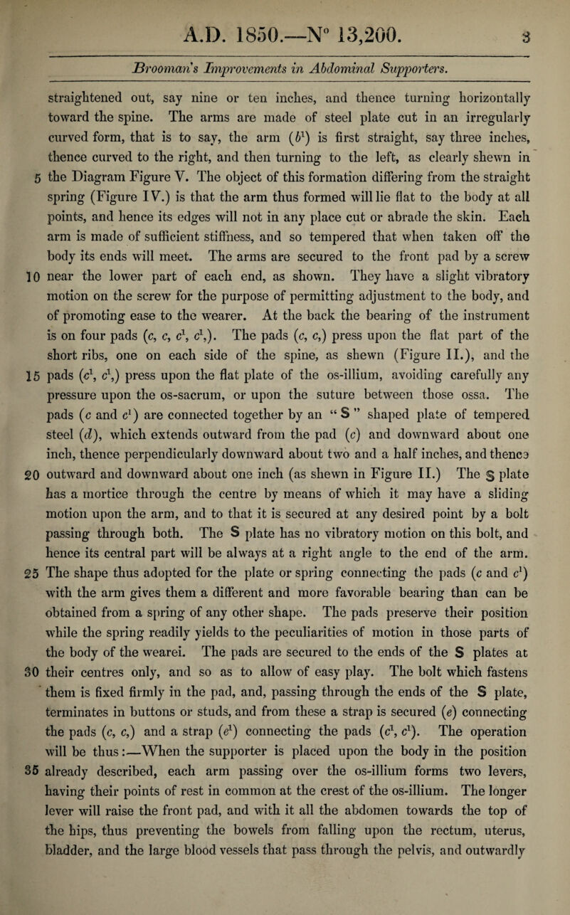 JBrooman s Improvements in A bdominal Supporters. straightened out, say nine or ten inches, and thence turning horizontally toward the spine. The arms are made of steel plate cut in an irregularly curved form, that is to say, the arm (61) is first straight, say three inches, thence curved to the right, and then turning to the left, as clearly shewn in 5 the Diagram Figure V. The object of this formation differing from the straight spring (Figure IV.) is that the arm thus formed will lie flat to the body at all points, and hence its edges will not in any place cut or abrade the skin. Each arm is made of sufficient stiffness, and so tempered that when taken off the body its ends will meet. The arms are secured to the front pad by a screw 10 near the lower part of each end, as shown. They have a slight vibratory motion on the screw for the purpose of permitting adjustment to the body, and of promoting ease to the wearer. At the back the bearing of the instrument is on four pads (c, c, c1, c1,). The pads (c, c,) press upon the flat part of the short ribs, one on each side of the spine, as shewn (Figure II.), and the 15 pads (o1, c\) press upon the flat plate of the os-illium, avoiding carefully any pressure upon the os-sacrum, or upon the suture between those ossa. The pads (c and c1) are connected together by an “S ” shaped plate of tempered steel (d), which extends outward from the pad (c) and downward about one inch, thence perpendicularly downward about two and a half inches, and thence 20 outward and downward about one inch (as shewn in Figure II.) The g plate has a mortice through the centre by means of which it may have a sliding motion upon the arm, and to that it is secured at any desired point by a bolt passing through both. The S plate has no vibratory motion on this bolt, and hence its central part will be always at a right angle to the end of the arm. 25 The shape thus adopted for the plate or spring connecting the pads (c and c1) with the arm gives them a different and more favorable bearing than can be obtained from a spring of any other shape. The pads preserve their position while the spring readily yields to the peculiarities of motion in those parts of the body of the wearei. The pads are secured to the ends of the S plates at 30 their centres only, and so as to allow of easy play. The bolt which fastens them is fixed firmly in the pad, and, passing through the ends of the S plate, terminates in buttons or studs, and from these a strap is secured (e) connecting the pads (c, c,) and a strap (e1) connecting the pads (c1, c1). The operation will be thus:—When the supporter is placed upon the body in the position 35 already described, each arm passing over the os-illium forms two levers, having their points of rest in common at the crest of the os-illium. The longer lever will raise the front pad, and with it all the abdomen towards the top of the hips, thus preventing the bowels from falling upon the rectum, uterus, bladder, and the large blood vessels that pass through the pelvis, and outwardly