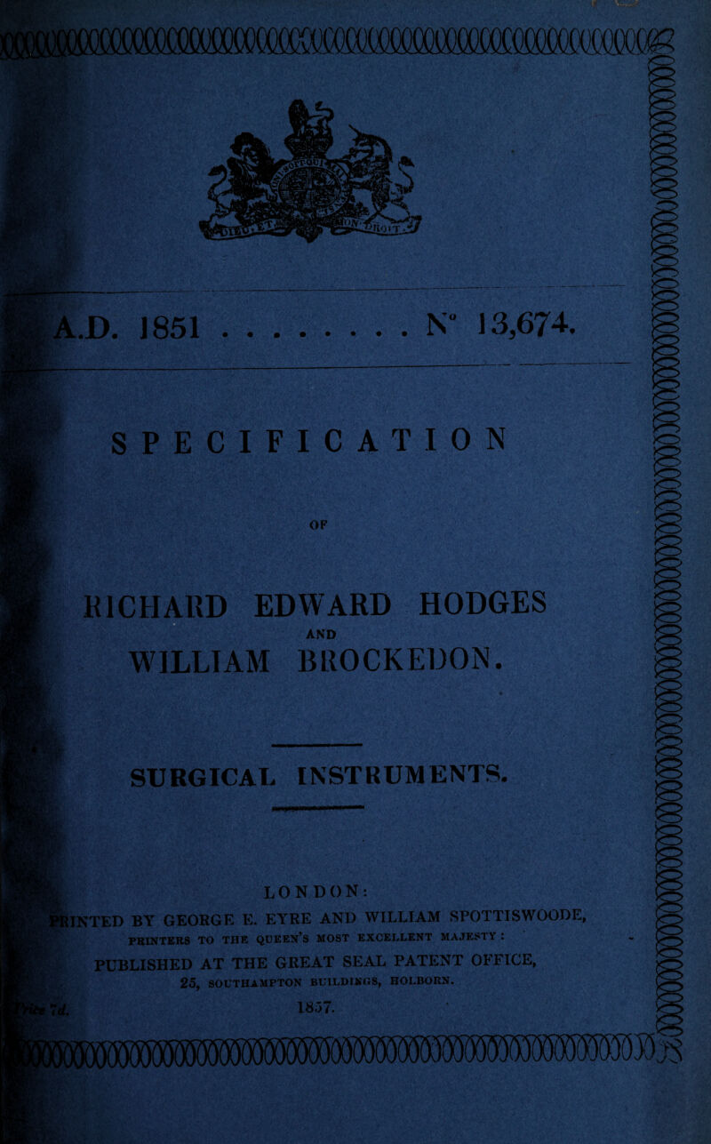 3 9j, D. 1851.N 13,674. SPECIFICATION OF RICHARD EDWARD HODGES AND WILLIAM BROCKEUON. SURGICAL INSTRUMENTS. LONDON: PRINTED BY GEORGE E. EYRE AND WILLIAM RPOTTISWOODE, PRINTERS TO THE QUEEN’S MOST EXCELLENT MAJESTY 1 PUBLISHED AT THE GREAT SEAL PATENT OFFICE, i;.:. 25, SOUTHAMPTON BUILDINGS, HOLBORN. 7 d. 1857.