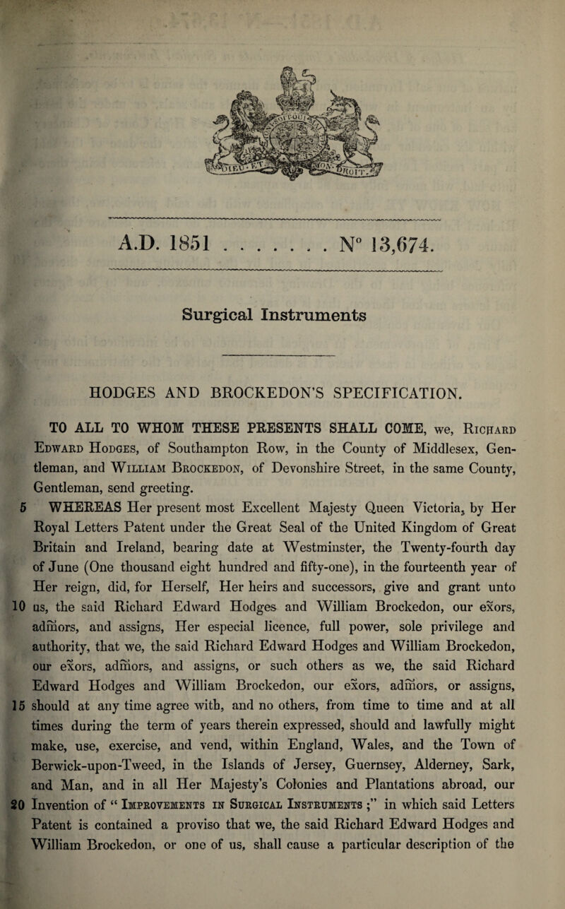 Surgical Instruments HODGES AND BROCKEDON’S SPECIFICATION. TO ALL TO WHOM THESE PRESENTS SHALL COME, we, Richard Edward Hodges, of Southampton Row, in the County of Middlesex, Gen¬ tleman, and William Brockedon, of Devonshire Street, in the same County, Gentleman, send greeting. 5 WHEREAS Her present most Excellent Majesty Queen Victoria^ by Her Royal Letters Patent under the Great Seal of the United Kingdom of Great Britain and Ireland, bearing date at Westminster, the Twenty-fourth day of June (One thousand eight hundred and fifty-one), in the fourteenth year of Her reign, did, for Herself, Her heirs and successors, give and grant unto 10 us, the said Richard Edward Hodges and William Brockedon, our exors, admors, and assigns, Her especial licence, full power, sole privilege and authority, that we, the said Richard Edward Hodges and William Brockedon, our exors, admors, and assigns, or such others as we, the said Richard Edward Hodges and William Brockedon, our exors, admors, or assigns, 15 should at any time agree with, and no others, from time to time and at all times during the term of years therein expressed, should and lawfully might make, use, exercise, and vend, within England, Wales, and the Town of Berwick-upon-Tweed, in the Islands of Jersey, Guernsey, Alderney, Sark, and Man, and in all Her Majesty’s Colonies and Plantations abroad, our 20 Invention of “ Improvements in Surgical Instruments in which said Letters Patent is contained a proviso that we, the said Richard Edward Hodges and William Brockedon, or one of us, shall cause a particular description of the