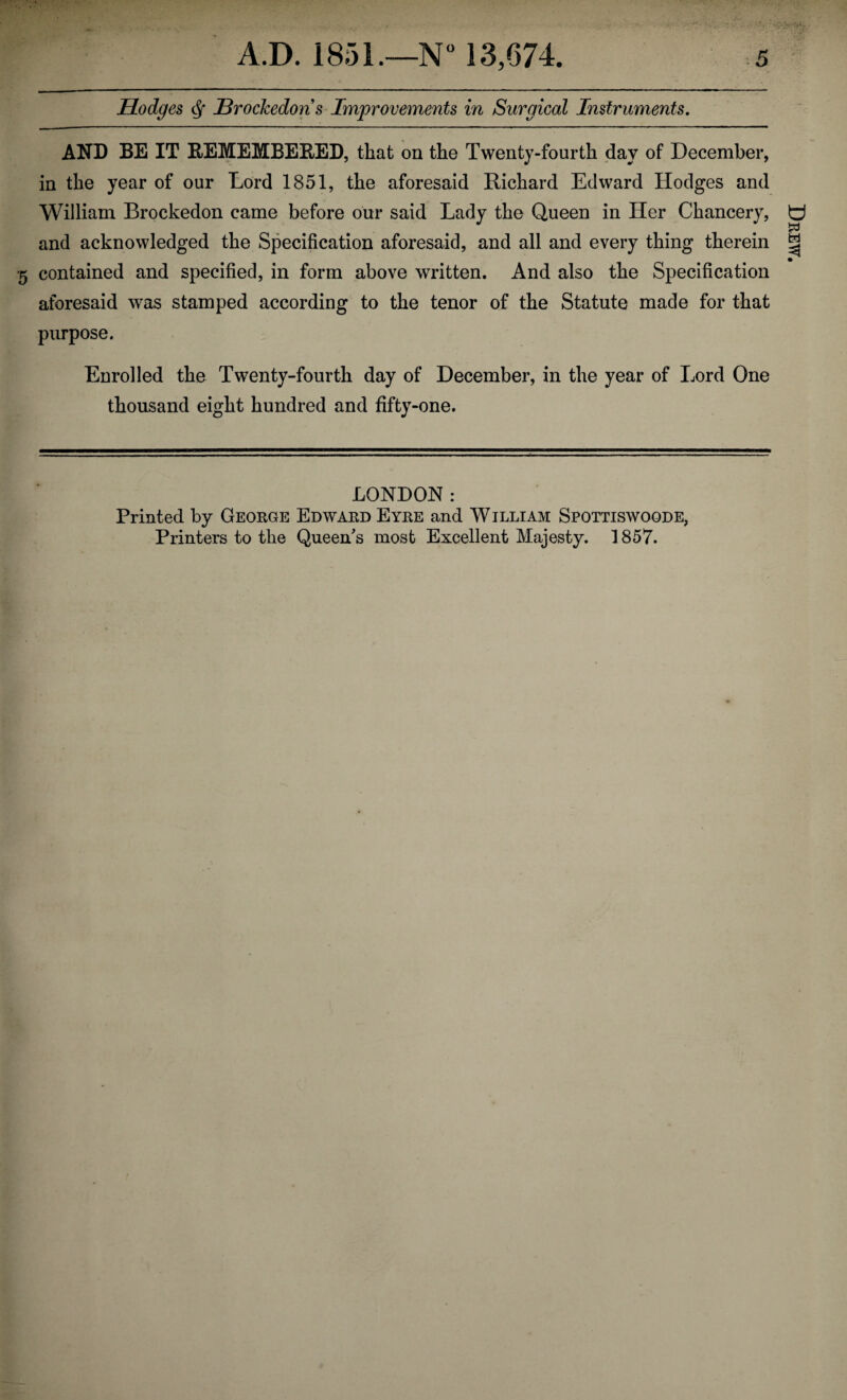 Hodges df JdrocJcedons Improvements in Surgical Instruments. AND BE IT REMEMBERED, that on the Twenty-fourth day of December, in the year of our Lord 1851, the aforesaid Richard Edward Hodges and William Brockedon came before our said Lady the Queen in Her Chancery, and acknowledged the Specification aforesaid, and all and every thing therein •5 contained and specified, in form above written. And also the Specification aforesaid was stamped according to the tenor of the Statute made for that purpose. Enrolled the Twenty-fourth day of December, in the year of Lord One thousand eight hundred and fifty-one. LONDON: Printed by George Edward Eyre and William Spottiswoode, Printers to the Queen's most Excellent Majesty. 1857. Drew.