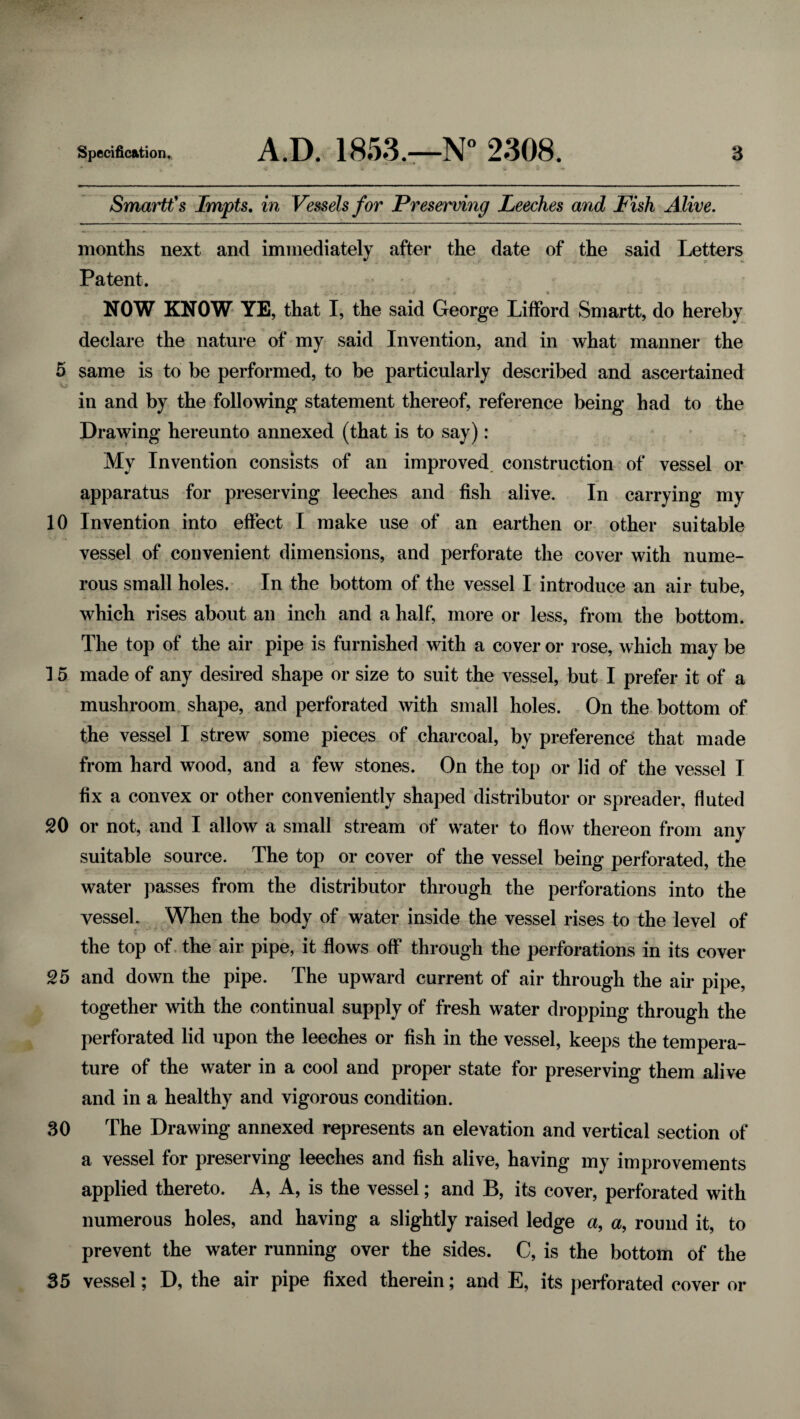 Smartt's Impts, in Vessels for Preserving Leeches and Fish Alive. months next and immediately after the date of the said Letters Patent. NOW KNOW YE, that I, the said George Lifford Smartt, do hereby declare the nature of my said Invention, and in what manner the 5 same is to be performed, to be particularly described and ascertained in and by the following statement thereof, reference being had to the Drawing hereunto annexed (that is to say): My Invention consists of an improved construction of vessel or apparatus for preserving leeches and fish alive. In carrying my 10 Invention into effect I make use of an earthen or other suitable vessel of convenient dimensions, and perforate the cover with nume¬ rous small holes. In the bottom of the vessel I introduce an air tube, which rises about an inch and a half, more or less, from the bottom. The top of the air pipe is furnished with a cover or rose, which may be 15 made of any desired shape or size to suit the vessel, but I prefer it of a mushroom shape, and perforated with small holes. On the bottom of the vessel I strew some pieces of charcoal, by preference that made from hard wood, and a few stones. On the top or lid of the vessel I fix a convex or other conveniently shaped distributor or spreader, fluted 20 or not, and I allow a small stream of water to flow thereon from any suitable source. The top or cover of the vessel being perforated, the water passes from the distributor through the perforations into the vessel. When the body of water inside the vessel rises to the level of the top of the air pipe, it flows off through the perforations in its cover 25 and down the pipe. The upward current of air through the air pipe, together with the continual supply of fresh water dropping through the perforated lid upon the leeches or fish in the vessel, keeps the tempera¬ ture of the water in a cool and proper state for preserving them alive and in a healthy and vigorous condition. 30 The Drawing annexed represents an elevation and vertical section of a vessel for preserving leeches and fish alive, having my improvements applied thereto. A, A, is the vessel; and B, its cover, perforated with numerous holes, and having a slightly raised ledge a, a, round it, to prevent the water running over the sides. C, is the bottom of the 35 vessel; D, the air pipe fixed therein; and E, its perforated cover or