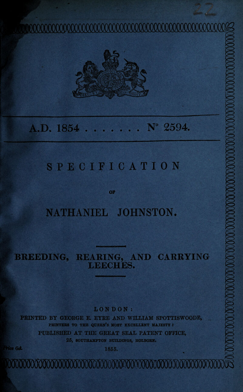 <w A.D. 1854 .N“ 2594. SPECIFICATION OP NATHANIEL JOHNSTON. BREEDING, REARING, AND CARRYING LEECHES. LONDON: PRINTED BY GEORGE E. EYRE AND WILLIAM SPOTTISWOODE, PRINTERS TO THE QUEE1TS MOST EXCELLENT MAJESTY : PUBLISHED AT THE GREAT SEAL PATENT OFFICE, 25, SOUTHAMPTON BUILDINGS, HOLBORN. M 1855.