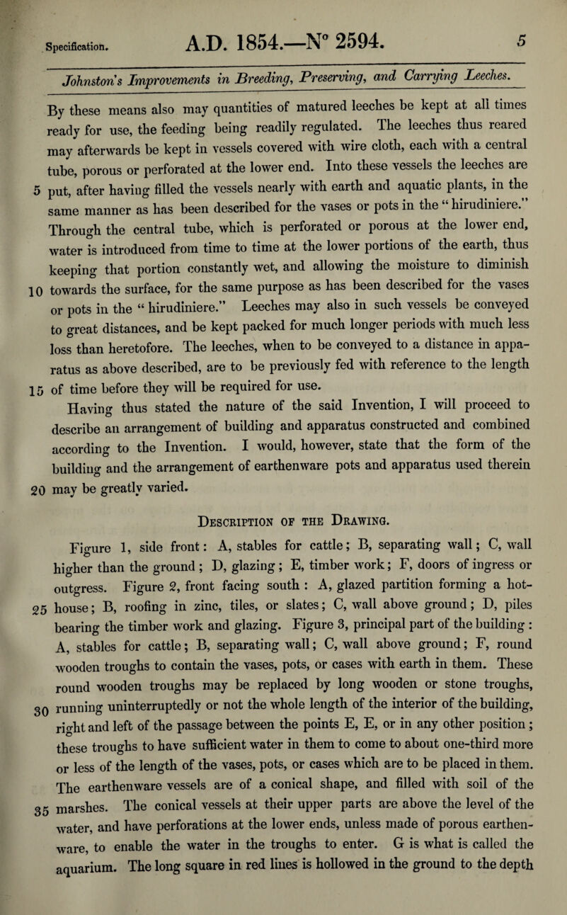 Johnstons Improvements in Breeding, Preserving, and Carrying Leeches. By these means also may quantities of matured leeches be kept at all times ready for use, the feeding being readily regulated. The leeches thus reared may afterwards be kept in vessels covered with wire cloth, each with a central tube, porous or perforated at the lower end. Into these vessels the leeches are 5 put, after having filled the vessels nearly with earth and aquatic plants, in the same manner as has been described for the vases or pots in the hirudiniere. Through the central tube, which is perforated or porous at the lower end, water is introduced from time to time at the lower portions of the earth, thus that portion constantly wet, and allowing the moisture to diminish 10 towards the surface, for the same purpose as has been described for the vases or pots in the “ hirudiniere.” Leeches may also in such vessels be conveyed to great distances, and be kept packed for much longer periods with much less loss than heretofore. The leeches, when to be conveyed to a distance in appa¬ ratus as above described, are to be previously fed with reference to the length 15 of time before they will be required for use. Having thus stated the nature of the said Invention, I will proceed to describe an arrangement of building and apparatus constructed and combined according to the Invention. I would, however, state that the form of the building and the arrangement of earthenware pots and apparatus used therein 20 may be greatly varied. Description of the Drawing. Figure 1, side front: A, stables for cattle; B, separating wall; C, wall higher than the ground ; D, glazing ; E, timber work; F, doors of ingress or outgress. Figure 2, front facing south : A, glazed partition forming a hot- 25 house; B, roofing in zinc, tiles, or slates; C, wall above ground; D, piles bearing the timber work and glazing. Figure 3, principal part of the building : A, stables for cattle; B, separating wall; C, wall above ground; F, round wooden troughs to contain the vases, pots, or cases with earth in them. These round wooden troughs may be replaced by long wooden or stone troughs, 30 running uninterruptedly or not the whole length of the interior of the building, right and left of the passage between the points E, E, or in any other position ; these troughs to have sufficient water in them to come to about one-third more or less of the length of the vases, pots, or cases which are to be placed in them. The earthenware vessels are of a conical shape, and filled with soil of the 35 marshes. The conical vessels at their upper parts are above the level of the water, and have perforations at the lower ends, unless made of porous earthen¬ ware, to enable the water in the troughs to enter. G is what is called the aquarium. The long square in red lines is hollowed in the ground to the depth