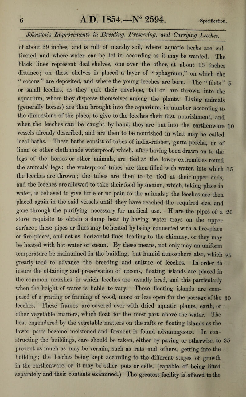 Johnstons Improvements in Breeding, Preserving, and Carrying Leeches. of about 39 inches, and is full of marshy soil, where aquatic herbs are cul¬ tivated, and where water can be let in according as it may be wanted. The black lines represent deal shelves, one over the other, at about 13 inches distance; on these shelves is placed a layer of “ sphagnum,” on which the “ cocons ” are deposited, and where the young leeches are born. The “ filets ” 5 or small leeches, as they quit their envelope, fall or are thrown into the aquarium, where they disperse themselves among the plants. Living animals (generally horses) are then brought into the aquarium, in number according to the dimensions of the place, to give to the leeches their first nourishment, and when the leeches can be caught by hand, they are put into the earthenware 10 vessels already described, and are then to be nourished in what may be called local baths. These baths consist of tubes of india-rubber, gutta percha, or of linen or other cloth made waterproof, which, after having been drawn on to the legs of the horses or other animals, are tied at the lower extremities round the animals’ legs: the waterproof tubes are then filled with water, into which 15 the leeches are thrown; the tubes are then to be tied at their upper ends, and the leeches are allowed to take their food by suction, which, taking place in water, is believed to give little or no pain to the animals; the leeches are then placed again in the said vessels until they have reached the required size, and gone through the purifying necessary for medical use. H are the pipes of a 20 stove requisite to obtain a damp heat by having water trays on the upper surface; these pipes or flues may be heated by being connected with a fire-place or fire-places, and act as horizontal flues leading to the chimney, or they may be heated with hot water or steam. By these means, not only may an uniform temperature be maintained in the building, but humid atmosphere also, which 25 greatly tend to advance the breeding and culture of leeches. In order to insure the obtaining and preservation of cocons, floating islands are placed in the common marshes in which leeches are usually bred, and this particularly when the height of water is liable to vary. These floating islands are com¬ posed of a grating or framing of wood, more or less open for the passage of the 30 leeches. These frames are covered over with dried aquatic plants, earth, or other vegetable matters, which float for the most part above the water. The heat engendered by the vegetable matters on the rafts or floating islands as the lower parts become moistened and ferment is found advantageous. In con¬ structing the buildings, care should be taken, either by paving or otherwise, to 35 prevent as much as may be vermin, such as rats and others, getting into the building; the leeches being kept according to the different stages of growth in the earthenware, of it may be other pots or cells, (capable of being lifted separately and their contents examined.) The greatest facility is offered to the