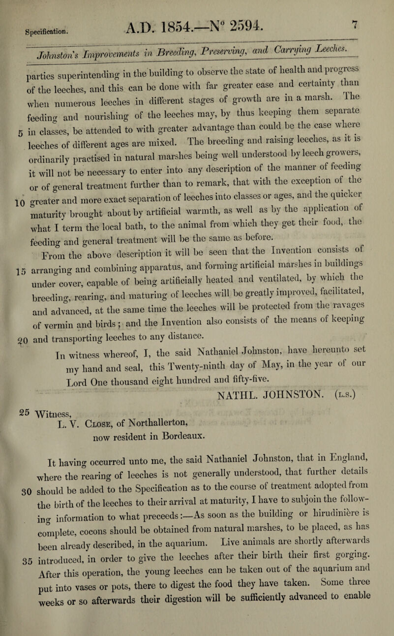 ~~ Johnston’s Improvements in Breeding, Preserving, and Carrying Leecne^_ parties superintending in the building to observe the state of health and progress of the leeches, and this can be done with far greater ease and certainty t ran when numerous leeches in different stages of growth are in a marsh, lhe feeding and nourishing of the leeches may, by thus keeping them separate 5 in classes, be attended to with greater advantage than could be the case where leeches of different ages are mixed. The breeding and raising leeches, as it is ordinarily practised in natural marshes being well understood by leech growers, it will not be necessary to enter into any description of the manner of feeding or of general treatment further than to remark, that with the exception of the 10 creator and more exact separation of leeches into classes or ages, and the quicker maturity brought about by artificial warmth, as well as by the application of what I term the local bath, to the animal from which they get their food, tne feeding and general treatment will be the same as before. From the above description it will be seen that the Invention consists of 15 arranging and combining apparatus, and forming artificial marshes in buildings under cover, capable of being artificially heated and ventilated, by which the breeding, rearing, and maturing of leeches will be greatly improved, facilitated, and advanced, at the same time the leeches will be protected from the ravages of vermin and birds ; and the Invention also consists of the means of keeping 20 and transporting leeches to any distance. In witness whereof, I, the said Nathaniel Johnston, have hereunto set my hand and seal, this Twenty-ninth day of May, in the year of our Lord One thousand eight hundred and fifty-five. NATIIL. JOHNSTON. (l.s.) 25 Witness, L. V. Close, of Northallerton, now resident in Bordeaux. It having occurred unto me, the said Nathaniel Johnston, that in England, where the rearing of leeches is not generally understood, that further details 30 should be added to the Specification as to the course of treatment adopted from the birth of the leeches to their arrival at maturity, I have to subjoin the follow¬ ing information to what preceedsAs soon as the building or hirudiniere is complete, cocons should be obtained from natural marshes, to be placed, as has been already described, in the aquarium. Live animals are shortly afterwards 35 introduced, in order to give the leeches after their birth their first gorging. After this operation, the young leeches can be taken out of the aquarium and put into vases or pots, there to digest the food they have taken. Some three weeks or so afterwards their digestion will be sufficiently advanced to enable