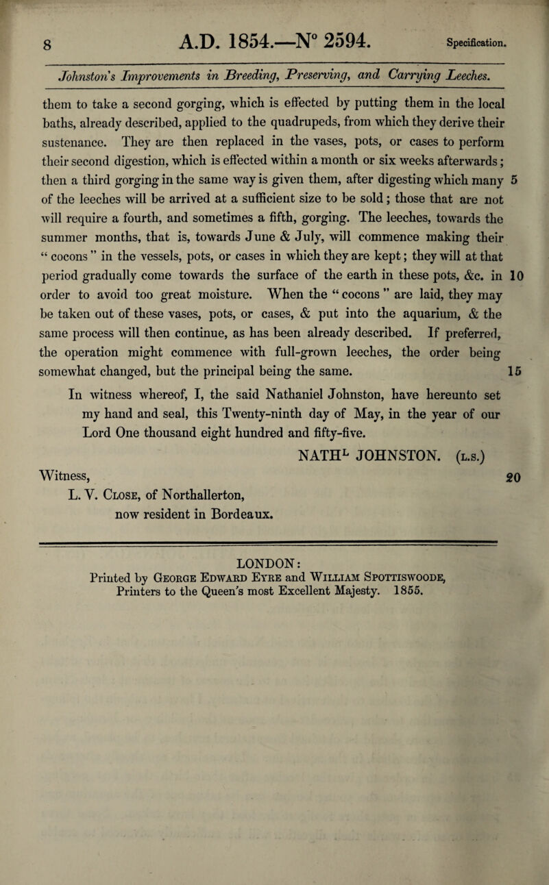 Johnstons Improvements in Breeding, Preserving, and Carrying Leeches. them to take a second gorging, which is effected by putting them in the local baths, already described, applied to the quadrupeds, from which they derive their sustenance. They are then replaced in the vases, pots, or cases to perform their second digestion, which is effected within a month or six weeks afterwards; then a third gorging in the same way is given them, after digesting which many 5 of the leeches will be arrived at a sufficient size to be sold; those that are not will require a fourth, and sometimes a fifth, gorging. The leeches, towards the summer months, that is, towards June & July, will commence making their “ cocons ” in the vessels, pots, or cases in which they are kept; they will at that period gradually come towards the surface of the earth in these pots, &c. in 10 order to avoid too great moisture. When the “ cocons ” are laid, they may be taken out of these vases, pots, or cases, & put into the aquarium, & the same process will then continue, as has been already described. If preferred, the operation might commence with full-grown leeches, the order being somewhat changed, but the principal being the same. 15 In witness whereof, I, the said Nathaniel Johnston, have hereunto set my hand and seal, this Twenty-ninth day of May, in the year of our Lord One thousand eight hundred and fifty-five. NATHL JOHNSTON, (l.s.) Witness, 20 L. Y. Close, of Northallerton, now resident in Bordeaux. LONDON: Printed by George Edward Eyre and William Spottiswoode, Printers to the Queen's most Excellent Majesty. 1855.