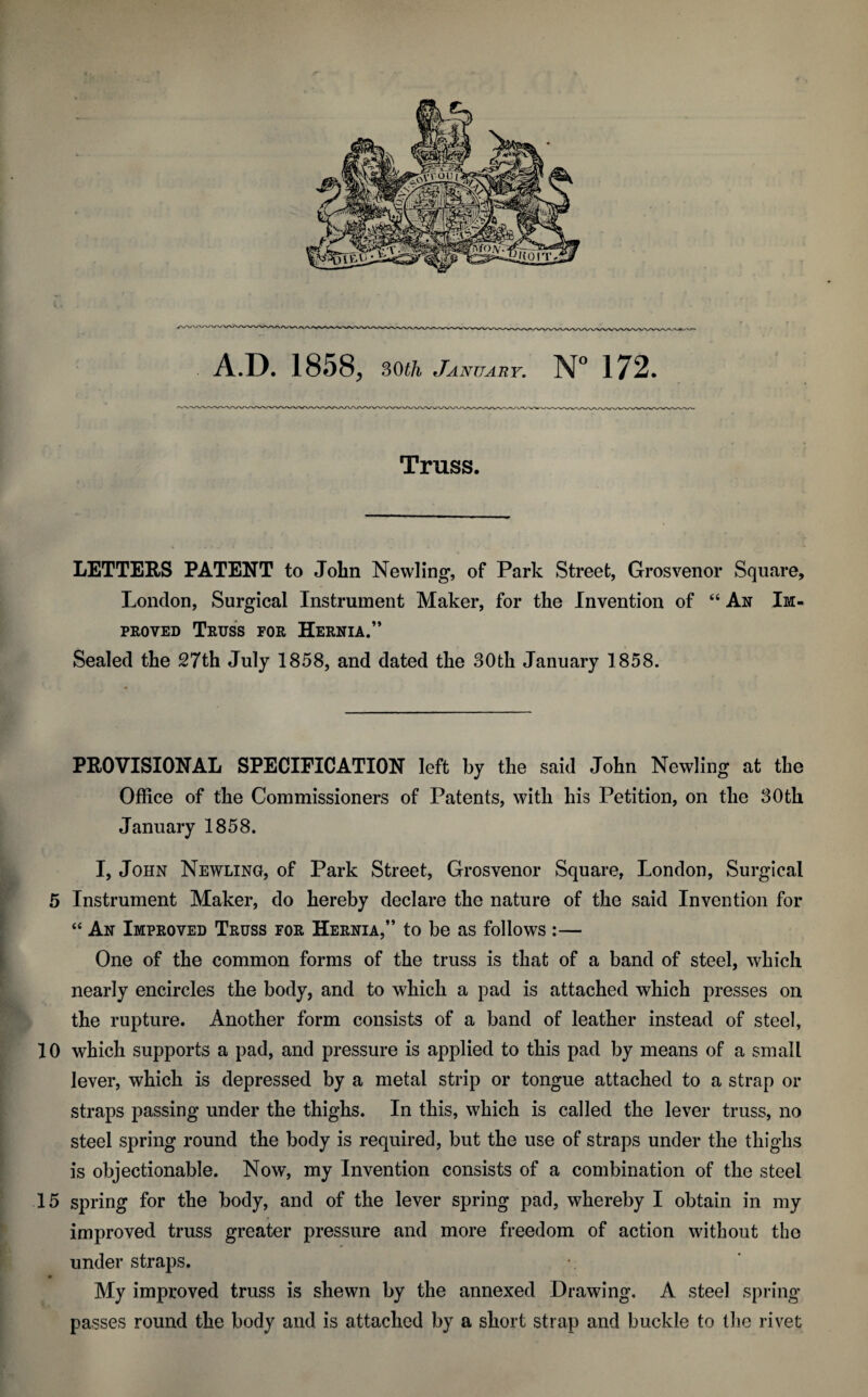 A.D. 1858, 30th January. N° 172. Truss. LETTERS PATENT to John Newling, of Park Street, Grosvenor Square, London, Surgical Instrument Maker, for the Invention of “ An Im¬ proved Truss for Hernia.” Sealed the 27th July 1858, and dated the 30th January 1858. PROVISIONAL SPECIFICATION left by the said John Newling at the Office of the Commissioners of Patents, with his Petition, on the 30th January 1858. I, John Newling, of Park Street, Grosvenor Square, London, Surgical 5 Instrument Maker, do hereby declare the nature of the said Invention for “ An Improved Truss for Hernia,” to be as follows :— One of the common forms of the truss is that of a band of steel, which nearly encircles the body, and to which a pad is attached which presses on the rupture. Another form consists of a band of leather instead of steel, 10 which supports a pad, and pressure is applied to this pad by means of a small lever, which is depressed by a metal strip or tongue attached to a strap or straps passing under the thighs. In this, which is called the lever truss, no steel spring round the body is required, but the use of straps under the thighs is objectionable. Now, my Invention consists of a combination of the steel 15 spring for the body, and of the lever spring pad, whereby I obtain in my improved truss greater pressure and more freedom of action without the under straps. My improved truss is shewn by the annexed Drawing. A steel spring passes round the body and is attached by a short strap and buckle to the rivet