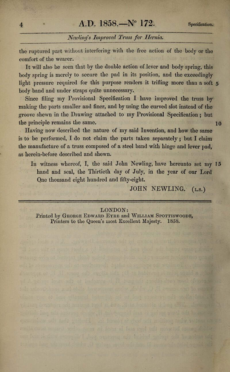 Newling s Improved Truss for Hernia. the ruptured part without interfering with the free action of the body or the comfort of the wearer. It will also be seen that by the double action of lever and body spring, this body spring is merely to secure the pad in its position, and the exceedingly light pressure required for this purpose renders it trifling more than a soft 5 body band and under straps quite unnecessary. Since filing my Provisional Specification I have improved the truss by making the parts smaller and finer, and by using the curved slot instead of the groove shewn in the Drawing attached to my Provisional Specification ; but the principle remains the same. 10 Having now described the nature of my said Invention, and how the same is to be performed, I do not claim the parts taken separately; but I claim the manufacture of a truss composed of a steel band with hinge and lever pad, as herein-before described and shewn. In witness whereof, I, the said John Newling, have hereunto set my 15 hand and seal, the Thirtieth day of July, in the year of our Lord Qne thousand eight hundred and fifty-eight. JOHN NEWLING. (l.s.) LONDON: Printed by George Edward Eyre and William Spottiswoode, Printers to the Queens most Excellent Majesty. 1858.