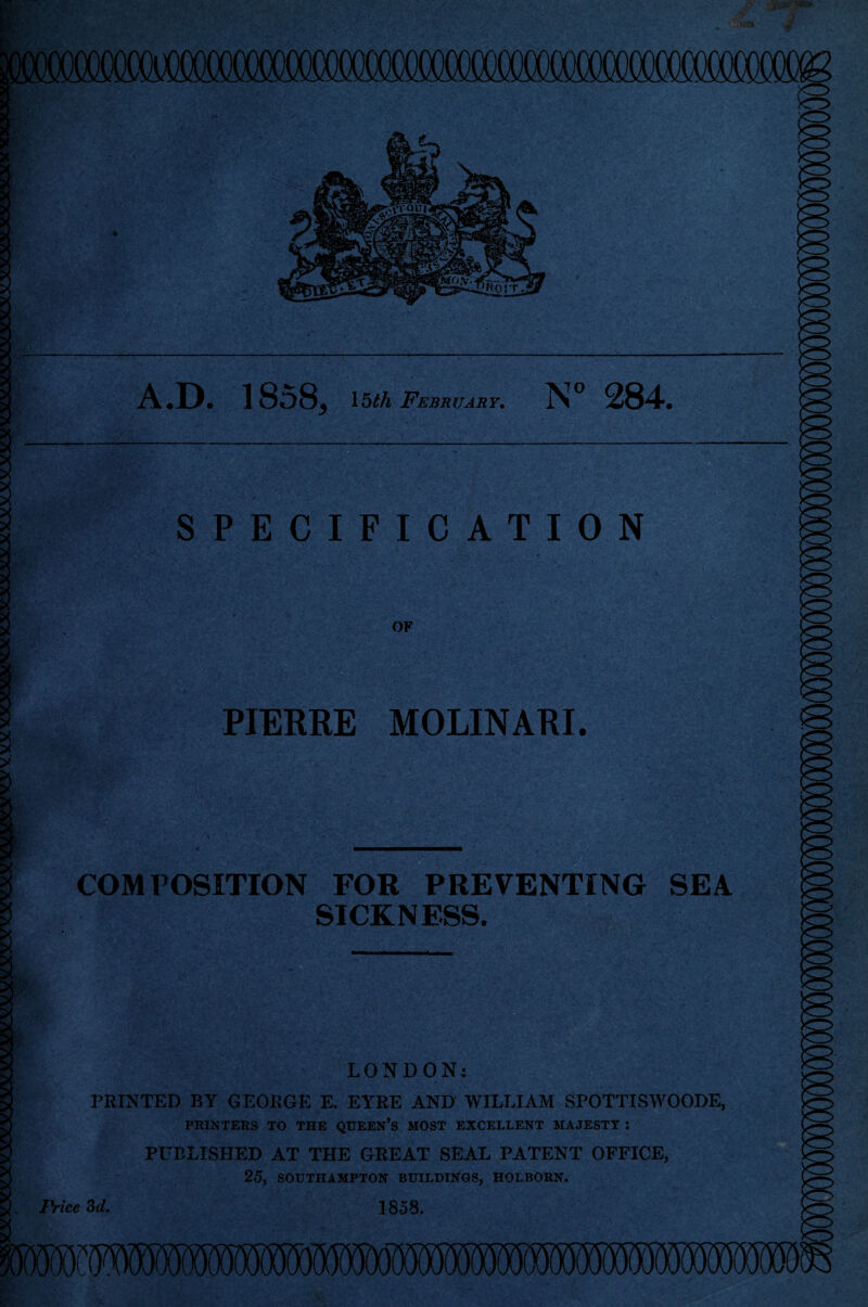 A.D. 1858, 15th February. N° 284. SPECIFICATION OF PIERRE MOLINARI. COMPOSITION FOR PREVENTING SEA SICKNESS. ; A C itc % LONDON; PRINTED BY G EORGE E. EYRE AND WILLIAM SPOTTISWOODE, PRINTERS TO THE QUEEN’S MOST EXCELLENT MAJESTY : PUBLISHED AT THE GREAT SEAL PATENT OFFICE, 25, SOUTHAMPTON BUILDINGS, HOLBORN. Price 3d. 1858.