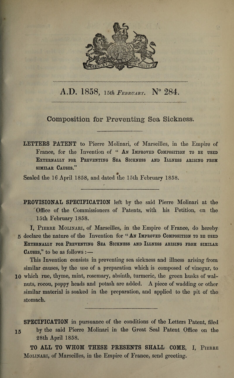 Composition for Preventing Sea Sickness. LETTERS PATENT to Pierre Molinari, of Marseilles, in tlie Empire of France, for tlie Invention of 44 An Improved Composition to be used Externally for Preventing Sea Sickness and Illness arising from similar Causes.” Sealed tlie 16 April 1858, and dated the 15th February 1858. PROVISIONAL SPECIFICATION left by the said Pierre Molinari at the Office of the Commissioners of Patents, with his Petition, on the 15th February 1858. I, Pierre Molinari, of Marseilles, in the Empire of France, do hereby 5 declare the nature of the Invention for 44 An Improved Composition to be used Externally for Preventing Sea Sickness and Illness arising from similar Causes,” to be as follows :— This Invention consists in preventing sea sickness and illness arising from similar causes, by the use of a preparation which is composed of vinegar, to 10 which rue, thyme, mint, rosemary, absinth, turmeric, the green husks of wal¬ nuts, rocou, poppy heads and potash are added. A piece of wadding or other similar material is soaked in the preparation, and applied to the pit of the stomach. SPECIFICATION in pursuance of the conditions of the Letters Patent, filed by the said Pierre Molinari in the Great Seal Patent Office on the 28th April 1858. TO ALL TO WHOM THESE PRESENTS SHALL COME, I, Pierre Molinari, of Marseilles, in the Empire of France, send greeting.