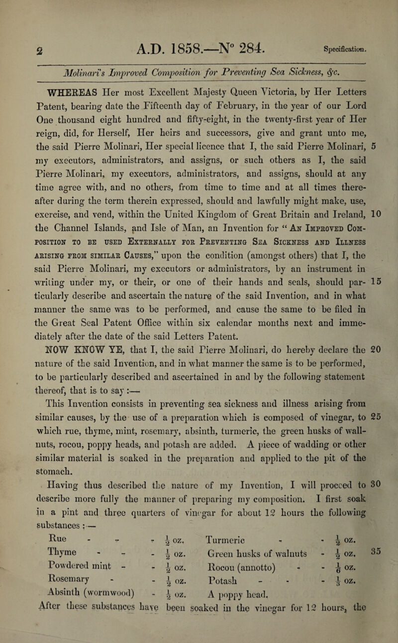 Molinari s Improved Composition for Preventing Sea Sickness, ffc. WHEREAS Her most Excellent Majesty Queen Victoria, by Her Letters Patent, bearing date the Fifteenth day of February, in the year of our Lord One thousand eight hundred and fifty-eight, in the twenty-first year of Her reign, did, for Herself, Her heirs and successors, give and grant unto me, the said Pierre Molinari, Her special licence that I, the said Pierre Molinari, 5 my executors, administrators, and assigns, or such others as I, the said Pierre Molinari, my executors, administrators, and assigns, should at any time agree with, and no others, from time to time and at all times there¬ after during the term therein expressed, should and lawfully might make, use, exercise, and vend, within the United Kingdom of Great Britain and Ireland, 10 the Channel Islands, and Isle of Man, an Invention for “ Ax Improved Com¬ position to be used Externally for Preventing Sea Sickness and Illness arising from similar Causes,” upon the condition (amongst others) that I, the said Pierre Molinari, my executors or administrators, by an instrument in writing under my, or their, or one of their hands and seals, should par- 15 ticularly describe and ascertain the nature of the said Invention, and in what manner the same was to be performed, and cause the same to be filed in the Great Seal Patent Office within six calendar months next and imme¬ diately after the date of the said Letters Patent. HOW KNOW YE, that I, the said Tierre Molinari, do hereby declare the 20 nature of the said Invention, and in what manner the same is to be performed, to be particularly described and ascertained in and by the following statement thereof, that is to say :— This Invention consists in preventing sea sickness and illness arising from similar causes, by the use of a preparation which is composed of vinegar, to 25 which rue, thyme, mint, rosemary, absinth, turmeric, the green husks of wall- nuts, rocou, poppy heads, and potash are added. A piece of wadding or other similar material is soaked in the preparation and applied to the pit of the stomach. Having thus described the nature of my Invention, I will proceed to 30 describe more fully the manner of preparing my composition. I first soak in a pint and three quarters of vinegar for about 12 hours the following substances : — Rue - - oz. Turmeric • 2 0Z- Thyme - i °z- Green husks of walnuts - i oz- Powdered mint - i oz. Rocou (annotto) - i oz. Rosemary i oz- Potash - i oz. Absinth (wormwood) h oz. A poppy head. After these substances have been soaked in the vinegar for 12 hours, the