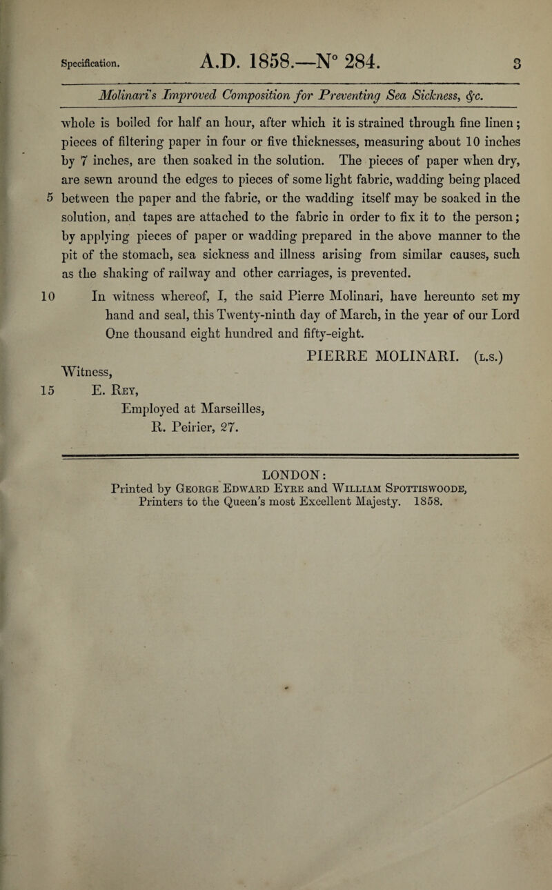 Molinari s Improved Composition for Preventing Sea Sickness, Qc. whole is boiled for half an hour, after which it is strained through fine linen; pieces of filtering paper in four or five thicknesses, measuring about 10 inches bj 7 inches, are then soaked in the solution. The pieces of paper when dry, are sewn around the edges to pieces of some light fabric, wadding being placed 5 between the paper and the fabric, or the wadding itself may be soaked in the solution, and tapes are attached to the fabric in order to fix it to the person; by applying pieces of paper or wadding prepared in the above manner to the pit of the stomach, sea sickness and illness arising from similar causes, such as the shaking of railway and other carriages, is prevented. 10 In witness whereof, I, the said Pierre Molinari, have hereunto set my hand and seal, this Twenty-ninth day of March, in the year of our Lord One thousand eight hundred and fifty-eight. PIERRE MOLINARI. (l.s.) Witness, 15 E. Rey, Employed at Marseilles, R. Peirier, 27. LONDON: Printed by George Edward Eyre and William Spottiswoode, Printers to the Queen's most Excellent Majesty. 1858.