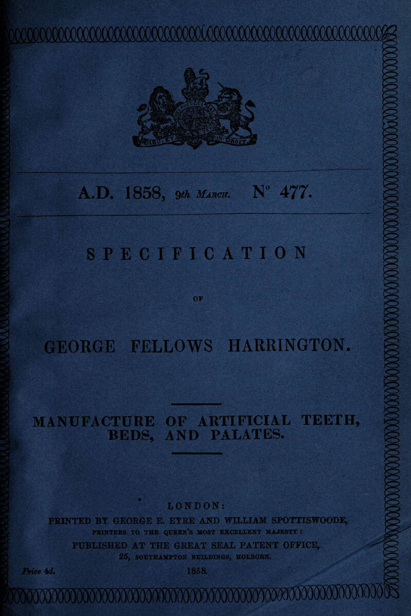 A.D. 1858, Qth March. N” 477. SPECIFICATION )0 OF GEORGE FELLOWS HARRINGTON. MANUFACTURE OF ARTIFICIAL TEETH, BEDS, AND PALATES. LONDON: PRINTED BY GEORGE E. EYRE AND WILLIAM SPOTTISWOODE, PRINTERS TO THE QUEEN’S MOST EXCELLENT MAJESTY I PUBLISHED AT THE GREAT SEAL PATENT OFFICE, 25, SOUTHAMPTON BUILDINGS, HOLBORN. Price 4d. 1858.