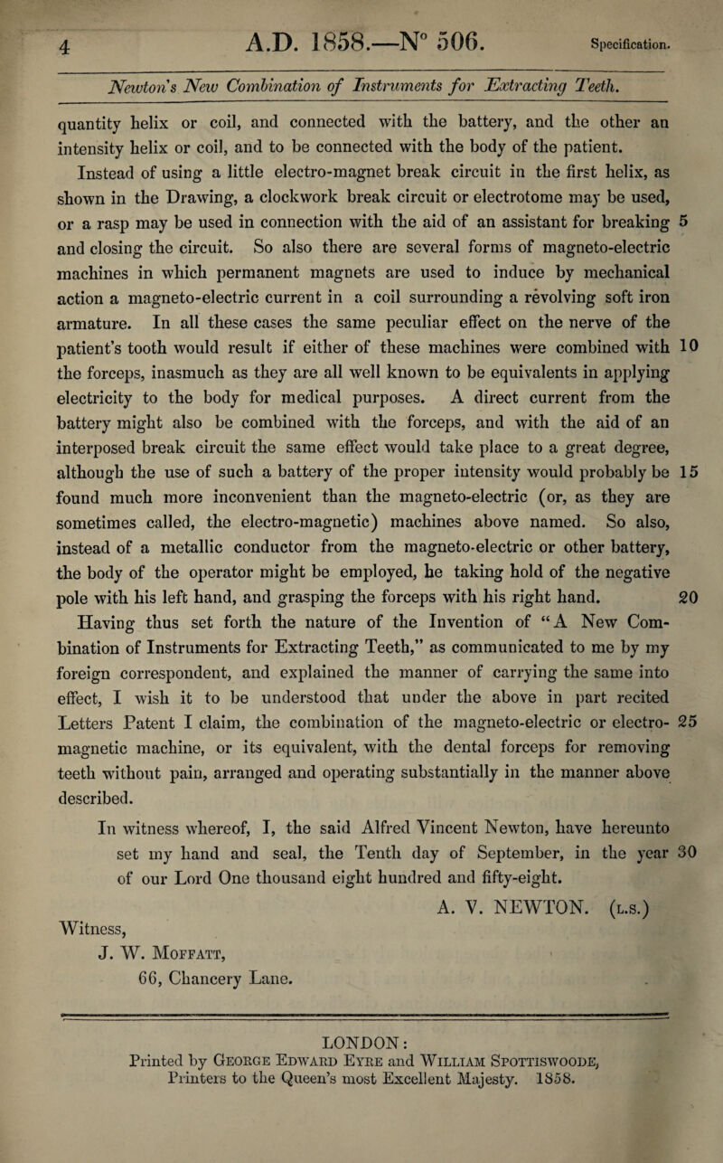 Newton's New Combination of Instruments for Extracting Teeth. quantity helix or coil, and connected with the battery, and the other an intensity helix or coil, and to be connected with the body of the patient. Instead of using a little electro-magnet break circuit in the first helix, as shown in the Drawing, a clockwork break circuit or electrotome may be used, or a rasp may be used in connection with the aid of an assistant for breaking 5 and closing the circuit. So also there are several forms of magneto-electric machines in which permanent magnets are used to induce by mechanical action a magneto-electric current in a coil surrounding a revolving soft iron armature. In all these cases the same peculiar effect on the nerve of the patient’s tooth would result if either of these machines were combined with 10 the forceps, inasmuch as they are all well known to be equivalents in applying electricity to the body for medical purposes. A direct current from the battery might also be combined with the forceps, and with the aid of an interposed break circuit the same effect would take place to a great degree, although the use of such a battery of the proper intensity would probably be 15 found much more inconvenient than the magneto-electric (or, as they are sometimes called, the electro-magnetic) machines above named. So also, instead of a metallic conductor from the magneto-electric or other battery, the body of the operator might be employed, he taking hold of the negative pole with his left hand, and grasping the forceps with his right hand. 20 Having thus set forth the nature of the Invention of “A New Com¬ bination of Instruments for Extracting Teeth,” as communicated to me by my foreign correspondent, and explained the manner of carrying the same into effect, I wish it to be understood that under the above in part recited Letters Patent I claim, the combination of the magneto-electric or electro- 25 magnetic machine, or its equivalent, with the dental forceps for removing teeth without pain, arranged and operating substantially in the manner above described. In witness whereof, I, the said Alfred Vincent Newton, have hereunto set my hand and seal, the Tenth day of September, in the year 30 of our Lord One thousand eight hundred and fifty-eight. A. V. NEWTON, (l.s.) Witness, J. W. Moffatt, 66, Chancery Lane. LONDON: Printed by Geokge Edwaed Eyee and William Spottiswoode, Printers to the Queen’s most Excellent Majesty. 1858.