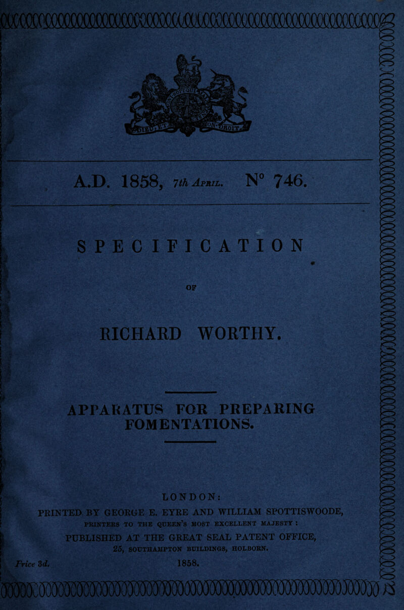 wmim A.D. 1858, 7 th April. N° 746. SPECIFICATION OF RICHARD WORTHY. APPARATUS FOR PREPARING FOMENTATIONS. LONDON: PRINTED BY GEORGE E. EYRE AND WILLIAM SPOTTISWOODE, PRINTERS TO THE QOEEN’s MOST EXCELLENT MAJESTY : PUBLISHED AT THE GREAT SEAL PATENT OFFICE, 25, SOUTHAMPTON BUILDINGS, HOLBOKN. Frice 3d. 1858.