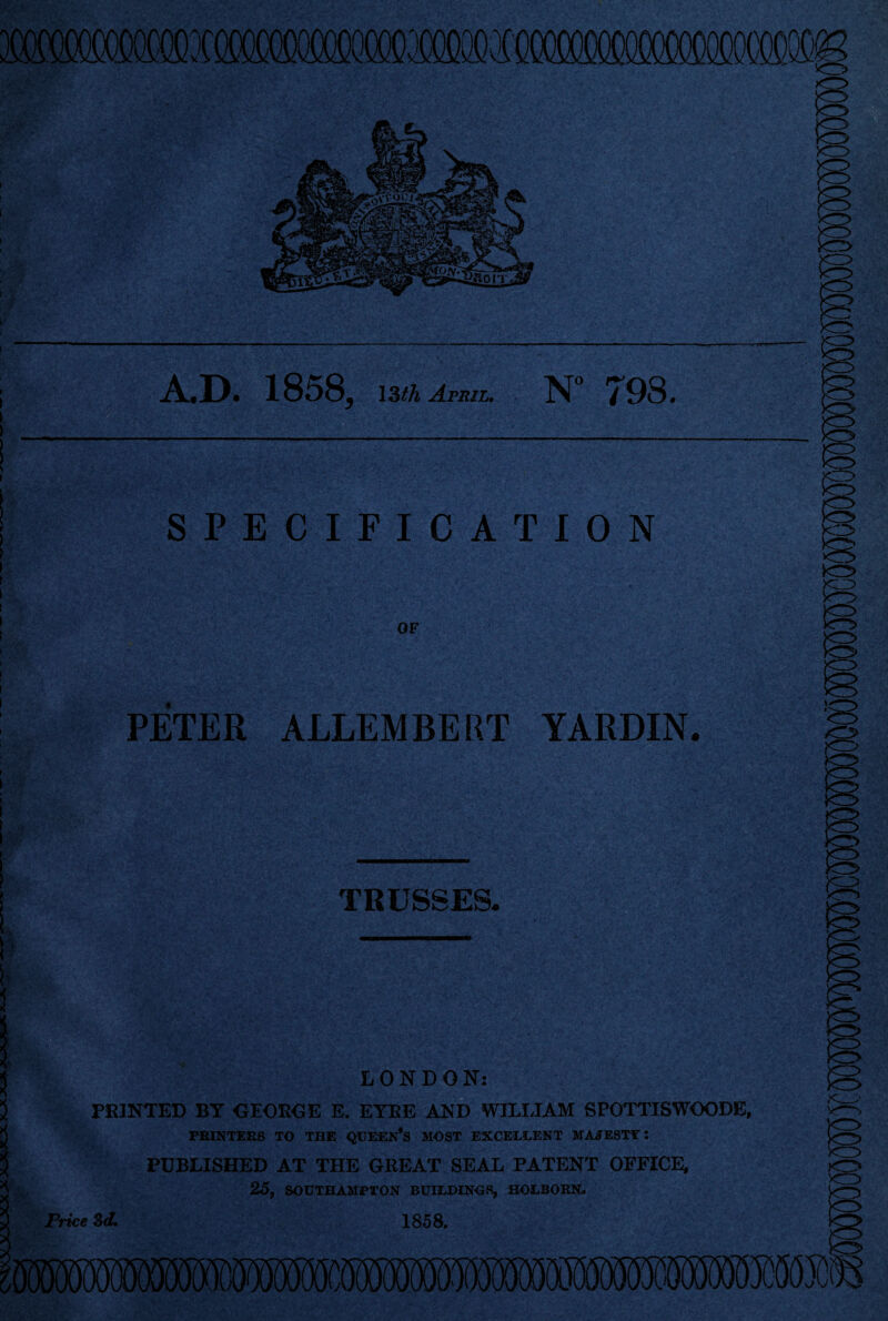 A.D. 1858, 13 th April. N° 798. SPECIFICATION OF PETER ALLEMBERT YARDIN. TRUSSES. LONDON: PRINTED BY GEOROE E. EYRE AND WILLIAM SPOTTISWOODE, PRINTERS TO THE <JUEEN*S MOST EXCELLENT MAJESTT t PUBLISHED AT THE GREAT SEAL PATENT OFFICE, 25, SOUTHAMPTON BUILDINGS, HOLBORN. Price 3d. 1858.