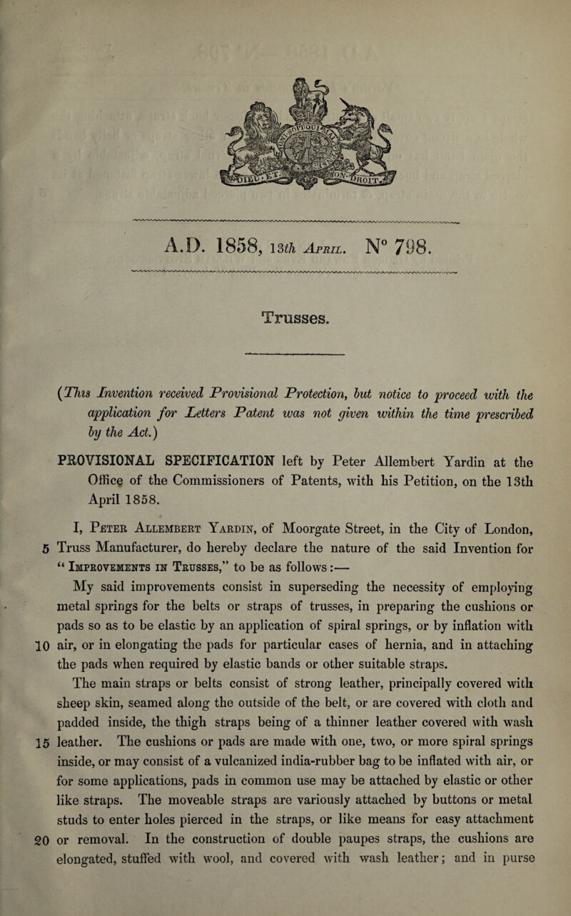 (This Invention received Provisional Protection, but notice to proceed with the application for Letters Patent was not given within the time prescribed by the Act.) PROVISIONAL SPECIFICATION left by Peter Allembert Yardin at the Office of the Commissioners of Patents, with his Petition, on the 13th April 1858. I, Peter Allembert Yardin, of Moorgate Street, in the City of London, 5 Truss Manufacturer, do hereby declare the nature of the said Invention for “ Improvements in Trusses,” to be as follows:— My said improvements consist in superseding the necessity of employing metal springs for the belts or straps of trusses, in preparing the cushions or pads so as to be elastic by an application of spiral springs, or by inflation with 10 air, or in elongating the pads for particular cases of hernia, and in attaching the pads when required by elastic bands or other suitable straps. The main straps or belts consist of strong leather, principally covered with sheep skin, seamed along the outside of the belt, or are covered with cloth and padded inside, the thigh straps being of a thinner leather covered with wash 15 leather. The cushions or pads are made with one, two, or more spiral springs inside, or may consist of a vulcanized india-rubber bag to be inflated with air, or for some applications, pads in common use may be attached by elastic or other like straps. The moveable straps are variously attached by buttons or metal studs to enter holes pierced in the straps, or like means for easy attachment 20 or removal. In the construction of double paupes straps, the cushions are elongated, stuffed with wool, and covered with wash leather; and in purse