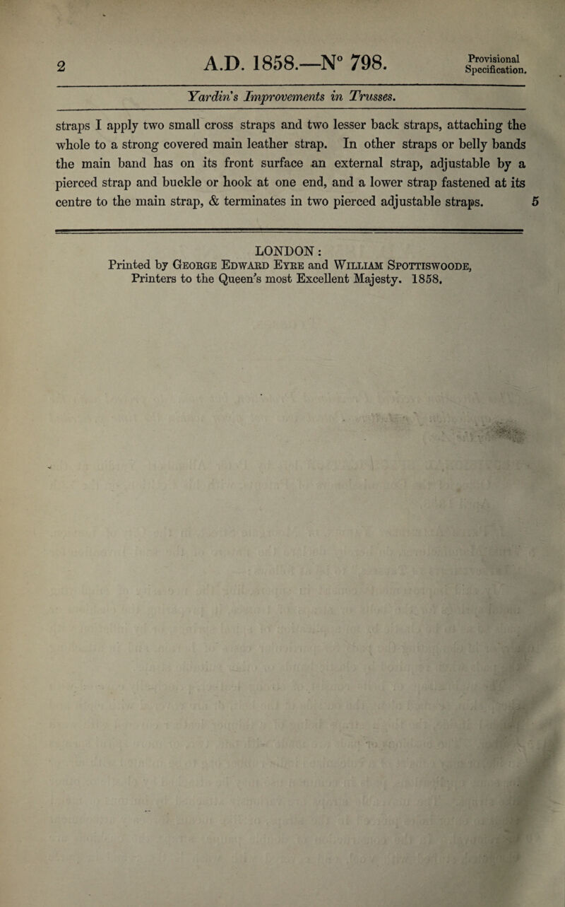 2 A.D. 1858.—N° 798. Provisional Specification. Yardin's Improvements in Trusses. straps I apply two small cross straps and two lesser back straps, attaching the whole to a strong covered main leather strap. In other straps or belly bands the main band has on its front surface an external strap, adjustable by a pierced strap and buckle or hook at one end, and a lower strap fastened at its centre to the main strap, & terminates in two pierced adjustable straps. 5 LONDON: Printed by George Edward Eyre and William Spottiswoode, Printers to the Queens most Excellent Majesty. 1858.