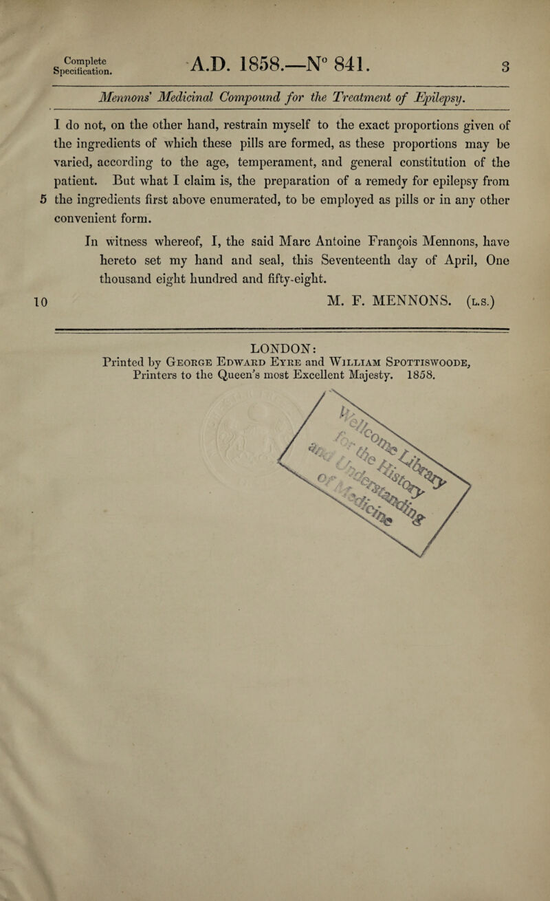 Complete Specification. A.D. 1858.—N° 841. 3 Mermans Medicinal Compound for the Treatment of Epilepsy. I do not, on tlie otlier hand, restrain myself to the exact proportions given of the ingredients of which these pills are formed, as these proportions may be varied, according to the age, temperament, and general constitution of the patient. But what I claim is, the preparation of a remedy for epilepsy from 5 the ingredients first above enumerated, to be employed as pills or in any other convenient form. In witness whereof, I, the said Marc Antoine Francois Mennons, have hereto set my hand and seal, this Seventeenth day of April, One thousand eight hundred and fifty-eight. 10 M. F. MENNONS. (l.s.) LONDON: Printed by George Edward Eyre and William Spottiswoode, Printers to the Queen's most Excellent Majesty. 1858.