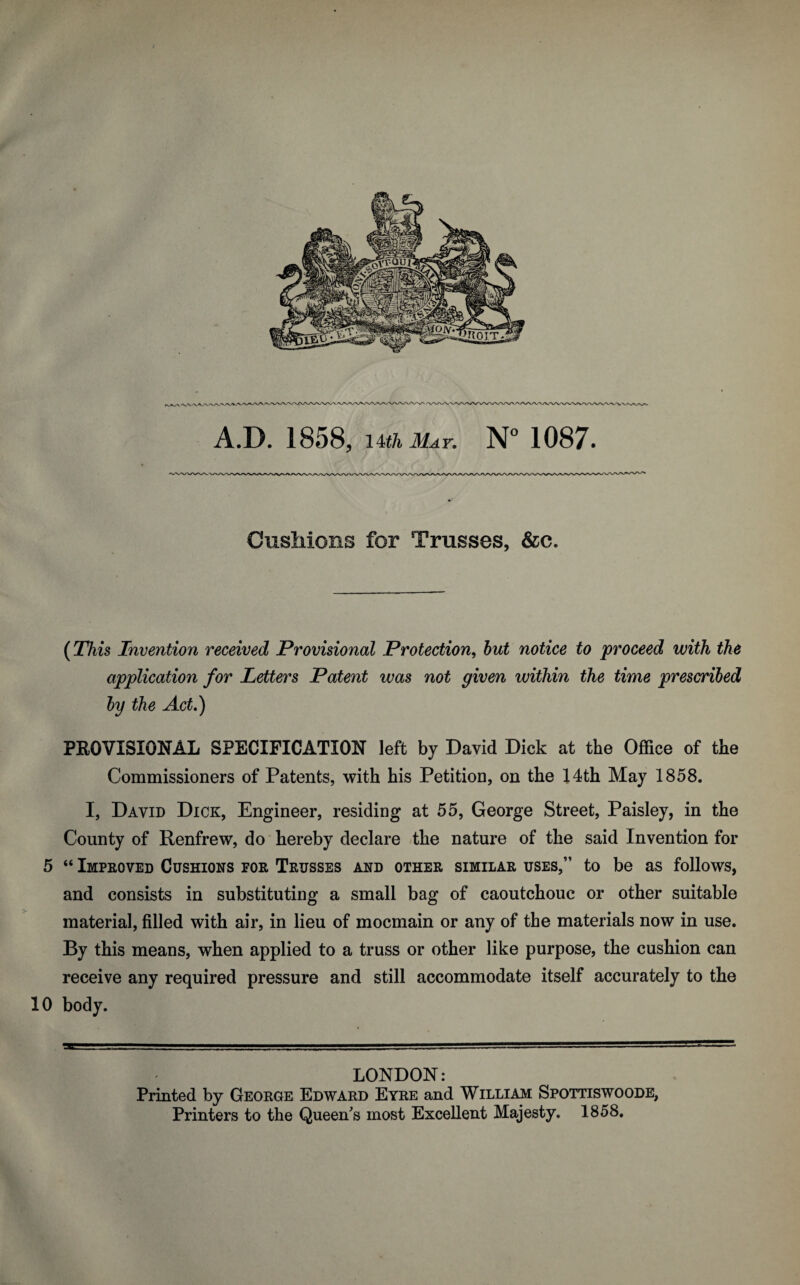 A.D. 1858, lUh May. N° 1087. > Cushions for Trusses, &e. (This Invention received Provisional Protection, but notice to proceed with the application for Letters Patent was not given within the time prescribed by the Act.) PROVISIONAL SPECIFICATION left by David Dick at the Office of the Commissioners of Patents, with his Petition, on the 14th May 1858. I, David Dick, Engineer, residing at 55, George Street, Paisley, in the County of Renfrew, do hereby declare the nature of the said Invention for 5 “ Improved Cushions for Trusses and other similar uses,” to be as follows, and consists in substituting a small bag of caoutchouc or other suitable material, filled with air, in lieu of mocmain or any of the materials now in use. By this means, when applied to a truss or other like purpose, the cushion can receive any required pressure and still accommodate itself accurately to the 10 body. LONDON: Printed by George Edward Eyre and William Spottiswoode, Printers to the Queen's most Excellent Majesty. 1858.