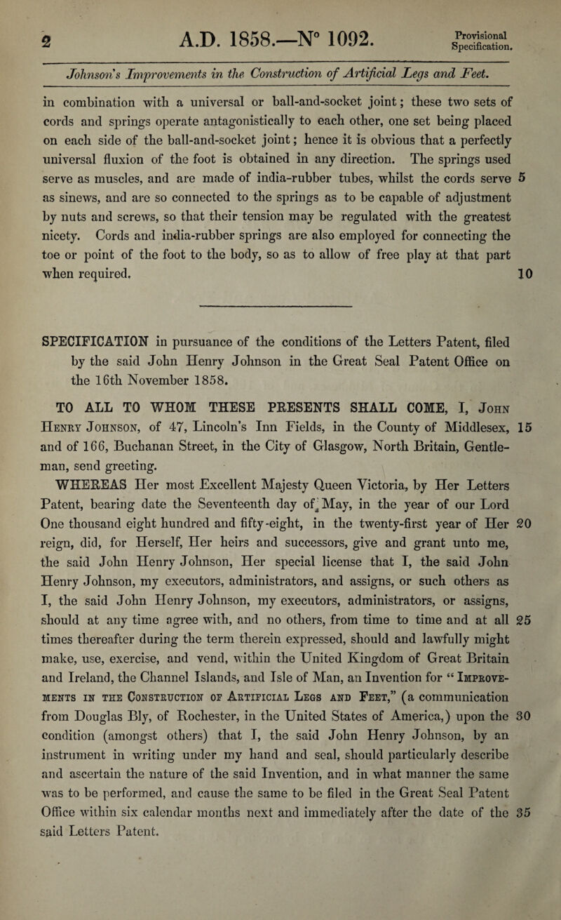 Specification. Johnsons Improvements in the Construction of Artificial Legs and Feet. in combination with a universal or ball-and-socket joint; these two sets of cords and springs operate antagonistically to each other, one set being placed on each side of the ball-and-socket joint; hence it is obvious that a perfectly universal fluxion of the foot is obtained in any direction. The springs used serve as muscles, and are made of india-rubber tubes, whilst the cords serve 5 as sinews, and are so connected to the springs as to be capable of adjustment by nuts and screws, so that their tension may be regulated with the greatest nicety. Cords and india-rubber springs are also employed for connecting the toe or point of the foot to the body, so as to allow of free play at that part when required. 10 SPECIFICATION in pursuance of the conditions of the Letters Patent, filed by the said John Henry Johnson in the Great Seal Patent Office on the 16th November 1858. TO ALL TO WHOM THESE PRESENTS SHALL COME, I, John Henry Johnson, of 47, Lincoln’s Inn Fields, in the County of Middlesex, 15 and of 166, Buchanan Street, in the City of Glasgow, North Britain, Gentle¬ man, send greeting. WHEREAS Her most Excellent Majesty Queen Victoria, by Her Letters Patent, bearing date the Seventeenth day of^ May, in the year of our Lord One thousand eight hundred and fifty-eight, in the twenty-first year of Her 20 reign, did, for Herself, Her heirs and successors, give and grant unto me, the said John Henry Johnson, Her special license that I, the said John Henry Johnson, my executors, administrators, and assigns, or such others as I, the said John Henry Johnson, my executors, administrators, or assigns, should at any time agree with, and no others, from time to time and at all 25 times thereafter during the term therein expressed, should and lawfully might make, use, exercise, and vend, within the United Kingdom of Great Britain and Ireland, the Channel Islands, and Isle of Man, an Invention for 46 Improve¬ ments in the Construction op Artificial Legs and Feet,” (a communication from Douglas Bly, of Rochester, in the United States of America,) upon the 30 condition (amongst others) that I, the said John Henry Johnson, by an instrument in writing under my hand and seal, should particularly describe and ascertain the nature of the said Invention, and in what manner the same was to be performed, and cause the same to be filed in the Great Seal Patent Office within six calendar months next and immediately after the date of the 35 sfiid Letters Patent.