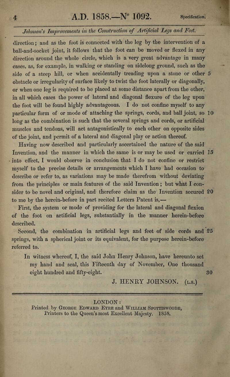 Johnsons Improvements in the Construction of Artificial Legs arid Feet. direction; and as the foot is connected with the leg by the intervention of a ball-and-socket joint, it follows that the foot can be moved or flexed in any direction around the whole circle, which is a very great advantage in many cases, as, for example, in walking or standing on sidelong ground, such as the side of a steep hill, or when accidentally treading upon a stone or other 5 obstacle or irregularity of surface likely to twist the foot laterally or diagonally, or when one leg is required to be placed at some distance apart from the other, in all which cases the power of lateral and diagonal flexure of the leg upon the foot will be found highly advantageous. I do not confine myself to any particular form of or mode of attaching the springs, cords, and ball joint, so 10 long as the combination is such that the several springs and cords, or artificial muscles and tendons, will act antagonistically to each other on opposite sides of the joint, and permit of a lateral and diagonal play or action thereof. Having now described and particularly ascertained the nature of the said Invention, and the manner in which the same is or may be used or carried 15 • into effect, I would observe in conclusion that I do not confine or restrict myself to the precise details or arrangements which I have had occasion to describe or refer to, as variations may be made therefrom without deviating from the principles or main features of the said Invention; but what I con¬ sider to be novel and original, and therefore claim as the Invention secured 20 to me by the herein-before in part recited Letters Patent is,— First, the system or mode of providing for the lateral and diagonal flexion of the foot on artificial legs, substantially in the manner herein-before described. Second, the combination in artificial legs and feet of side cords and 25 springs, with a spherical joint or its equivalent, for the purpose herein-before referred to. In witness whereof, I, the said John Henry Johnson, have hereunto set my hand and seal, this Fifteenth day of November, One thousand eight hundred and fifty-eight. 30 J. HENRY JOHNSON, (l.s.) LONDON : Printed by George Edward Eyre and Willi aim Spottiswoode, Printers to the Queen's most Excellent Majesty. 1858,