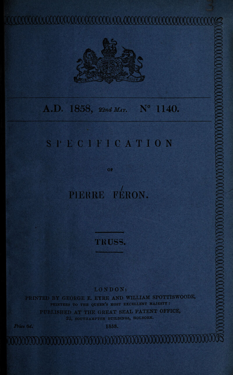 !PQfiQQQSXX!CCKJCQUXX?C(XXXXXXXXXX)OOCOCOOOCOCg? A.D. 1858, 22nd May. N° 1140. ‘ \v; *. SPECIFICATION OF so u =j,‘ ; PJEURE FERON. TRUSS. <o vo> LONDON: PRINTED BY GEORGE E. EYRE AND WILLIAM SP0TTISW00DE, PRINTERS TO THE QUEEN’S MOST EXCELLENT MAJESTY: PUBLISHED AT THE GREAT SEAL PATENT OFFICE, 25, SOUTHAMPTON BUILDINGS, HOLBORN. Price 6d. 1858.