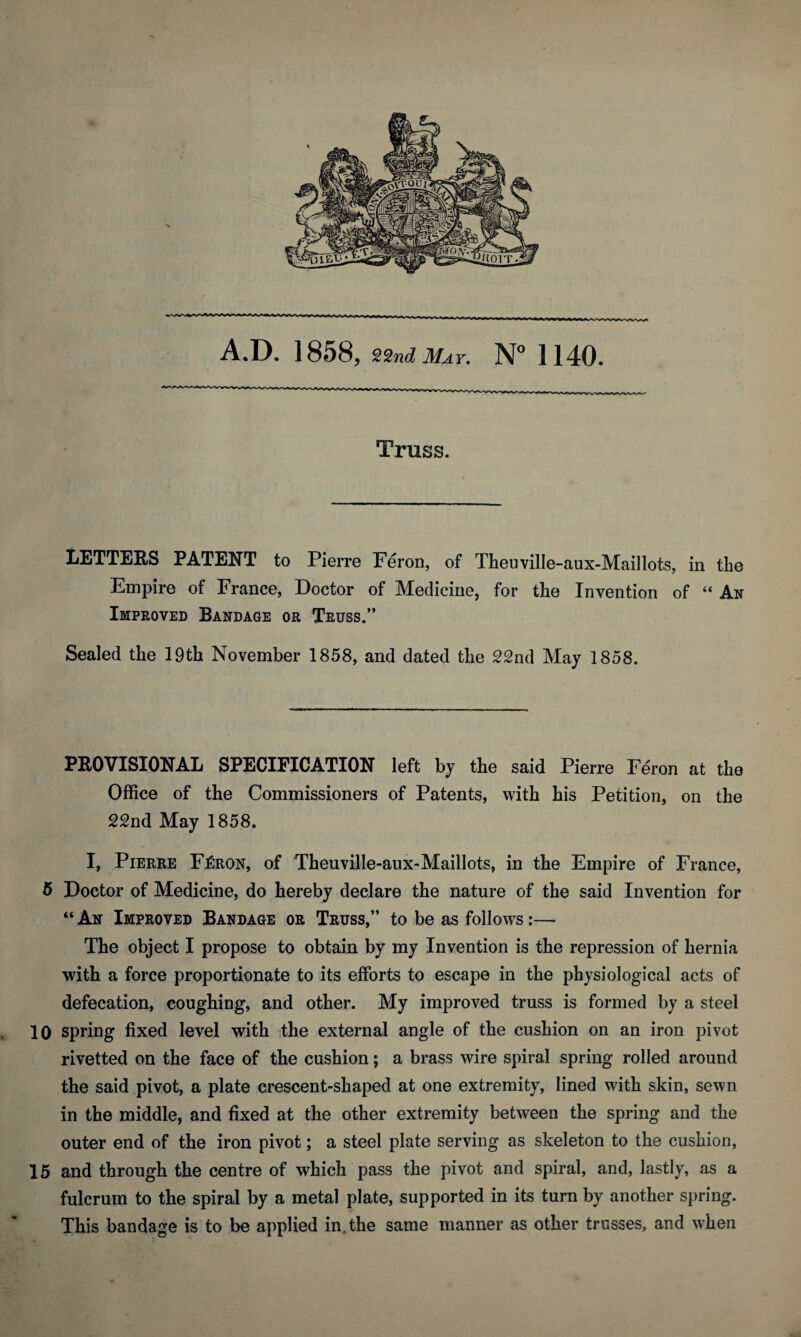 A.D. 1858, 22nd May. N° 1140. Truss. LETTERS PATENT to Pierre Feron, of Theuville-aux-Maillots, in the Empire of France, Doctor of Medicine, for the Invention of “ An Improved Bandage or Truss.” Sealed the 19th November 1858, and dated the 22nd May 1858. PROVISIONAL SPECIFICATION left by the said Pierre Feron at the Office of the Commissioners of Patents, with his Petition, on the 22nd May 1858. I, Pierre F£ron, of Theuville-aux-Maillots, in the Empire of France, 5 Doctor of Medicine, do hereby declare the nature of the said Invention for “ An Improved Bandage or Truss,” to be as follows:— The object I propose to obtain by my Invention is the repression of hernia with a force proportionate to its efforts to escape in the physiological acts of defecation, coughing, and other. My improved truss is formed by a steel 10 spring fixed level with the external angle of the cushion on an iron pivot rivetted on the face of the cushion; a brass wire spiral spring rolled around the said pivot, a plate crescent-shaped at one extremity, lined with skin, sewn in the middle, and fixed at the other extremity between the spring and the outer end of the iron pivot; a steel plate serving as skeleton to the cushion, 15 and through the centre of which pass the pivot and spiral, and, lastly, as a fulcrum to the spiral by a metal plate, supported in its turn by another spring. This bandage is to be applied in. the same manner as other trusses, and when